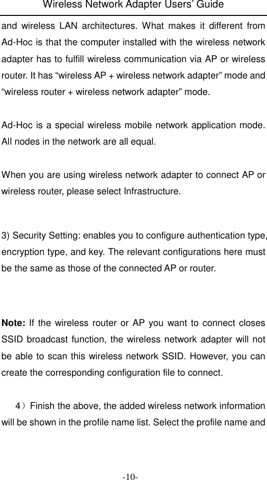 Wireless Network Adapter Users&rsquo; Guide  -10- and  wireless  LAN  architectures.  What  makes  it  different  from Ad-Hoc is that the computer installed with the wireless network adapter has to fulfill wireless communication via AP or wireless router. It has &ldquo;wireless AP + wireless network adapter&rdquo; mode and &ldquo;wireless router + wireless network adapter&rdquo; mode.  Ad-Hoc is a special wireless mobile network application mode. All nodes in the network are all equal.  When you are using wireless network adapter to connect AP or wireless router, please select Infrastructure.     3) Security Setting: enables you to configure authentication type, encryption type, and key. The relevant configurations here must be the same as those of the connected AP or router.    Note: If the wireless router or AP you want to connect closes SSID broadcast function, the wireless network adapter will not be able to scan this wireless network SSID. However, you can create the corresponding configuration file to connect.        4）Finish the above, the added wireless network information will be shown in the profile name list. Select the profile name and 