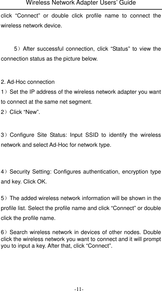 Wireless Network Adapter Users&rsquo; Guide  -11- click  &ldquo;Connect&rdquo;  or  double  click  profile  name  to  connect  the wireless network device.         5）After successful  connection,  click  &ldquo;Status&rdquo;  to view the connection status as the picture below.   2. Ad-Hoc connection   1）Set the IP address of the wireless network adapter you want to connect at the same net segment. 2）Click &ldquo;New&rdquo;.   3）Configure  Site  Status:  Input  SSID  to  identify  the  wireless network and select Ad-Hoc for network type.   4）Security Setting: Configures authentication, encryption type and key. Click OK.    5）The added wireless network information will be shown in the profile list. Select the profile name and click &ldquo;Connect&rdquo; or double click the profile name.    6）Search wireless network in devices of other nodes. Double click the wireless network you want to connect and it will prompt you to input a key. After that, click &ldquo;Connect&rdquo;.    