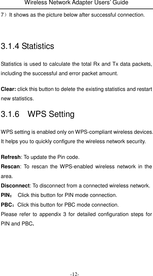 Wireless Network Adapter Users&rsquo; Guide  -12- 7）It shows as the picture below after successful connection.   3.1.4 Statistics Statistics is used to calculate the total Rx and Tx data packets, including the successful and error packet amount.  Clear: click this button to delete the existing statistics and restart new statistics. 3.1.6    WPS Setting WPS setting is enabled only on WPS-compliant wireless devices. It helps you to quickly configure the wireless network security.  Refresh: To update the Pin code. Rescan:  To  rescan  the WPS-enabled  wireless  network  in  the area. Disconnect: To disconnect from a connected wireless network. PIN：：：：  Click this button for PIN mode connection. PBC：：：：Click this button for PBC mode connection. Please  refer  to  appendix 3 for  detailed  configuration steps for PIN and PBC.   