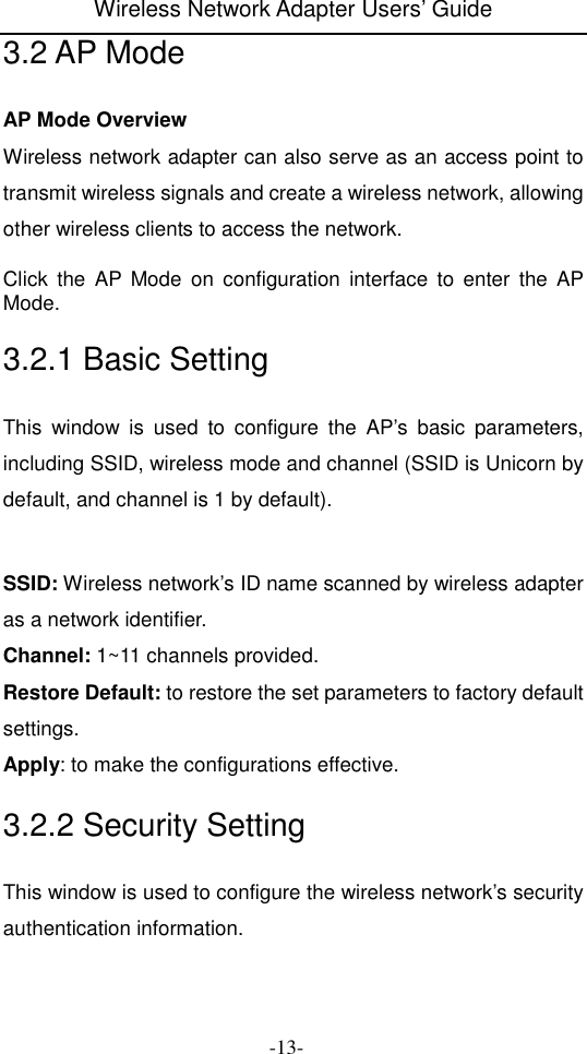 Wireless Network Adapter Users&rsquo; Guide  -13- 3.2 AP Mode AP Mode Overview   Wireless network adapter can also serve as an access point to transmit wireless signals and create a wireless network, allowing other wireless clients to access the network.  Click  the  AP  Mode  on  configuration  interface  to  enter  the  AP Mode. 3.2.1 Basic Setting This  window  is  used  to  configure  the  AP&rsquo;s  basic  parameters, including SSID, wireless mode and channel (SSID is Unicorn by default, and channel is 1 by default).   SSID: Wireless network&rsquo;s ID name scanned by wireless adapter as a network identifier. Channel: 1~11 channels provided. Restore Default: to restore the set parameters to factory default settings. Apply: to make the configurations effective. 3.2.2 Security Setting This window is used to configure the wireless network&rsquo;s security authentication information. 