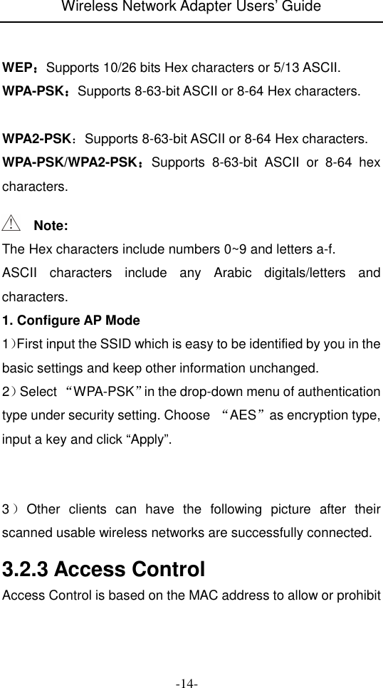 Wireless Network Adapter Users&rsquo; Guide  -14-   WEP：：：：Supports 10/26 bits Hex characters or 5/13 ASCII. WPA-PSK：：：：Supports 8-63-bit ASCII or 8-64 Hex characters.  WPA2-PSK：Supports 8-63-bit ASCII or 8-64 Hex characters. WPA-PSK/WPA2-PSK：：：：Supports  8-63-bit  ASCII  or  8-64  hex characters.     Note: The Hex characters include numbers 0~9 and letters a-f. ASCII  characters  include  any  Arabic  digitals/letters  and characters. 1. Configure AP Mode 1）First input the SSID which is easy to be identified by you in the basic settings and keep other information unchanged. 2）Select &ldquo;WPA-PSK&rdquo;in the drop-down menu of authentication type under security setting. Choose  &ldquo;AES&rdquo;as encryption type, input a key and click &ldquo;Apply&rdquo;.    3）Other  clients  can  have  the  following  picture  after  their scanned usable wireless networks are successfully connected.  3.2.3 Access Control Access Control is based on the MAC address to allow or prohibit 
