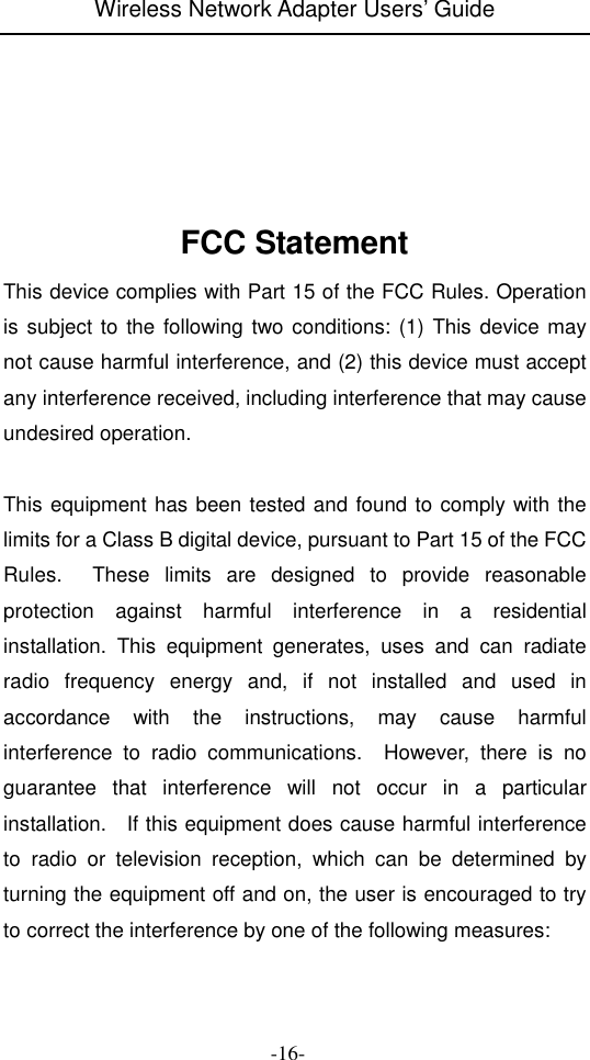 Wireless Network Adapter Users&rsquo; Guide  -16-         FCC Statement This device complies with Part 15 of the FCC Rules. Operation is subject to the following two conditions: (1) This device may not cause harmful interference, and (2) this device must accept any interference received, including interference that may cause undesired operation.  This equipment has been tested and found to comply with the limits for a Class B digital device, pursuant to Part 15 of the FCC Rules.    These  limits  are  designed  to  provide  reasonable protection  against  harmful  interference  in  a  residential installation.  This  equipment  generates,  uses  and  can  radiate radio  frequency  energy  and,  if  not  installed  and  used  in accordance  with  the  instructions,  may  cause  harmful interference  to  radio  communications.    However,  there  is  no guarantee  that  interference  will  not  occur  in  a  particular installation.    If this equipment does cause harmful interference to  radio  or  television  reception,  which  can  be  determined  by turning the equipment off and on, the user is encouraged to try to correct the interference by one of the following measures: 