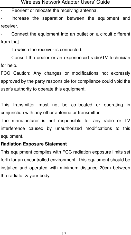 Wireless Network Adapter Users&rsquo; Guide  -17- -  Reorient or relocate the receiving antenna. -  Increase  the  separation  between  the  equipment  and receiver. -  Connect the equipment into an outlet on a circuit different from that           to which the receiver is connected. -  Consult the dealer or an experienced radio/TV technician for help. FCC  Caution:  Any  changes  or  modifications  not  expressly approved by the party responsible for compliance could void the user's authority to operate this equipment.  This  transmitter  must  not  be  co-located  or  operating  in conjunction with any other antenna or transmitter. The  manufacturer  is  not  responsible  for  any  radio  or  TV interference  caused  by  unauthorized  modifications  to  this equipment. Radiation Exposure Statement This equipment complies with FCC radiation exposure limits set forth for an uncontrolled environment. This equipment should be installed  and  operated  with  minimum  distance  20cm  between the radiator &amp; your body.  