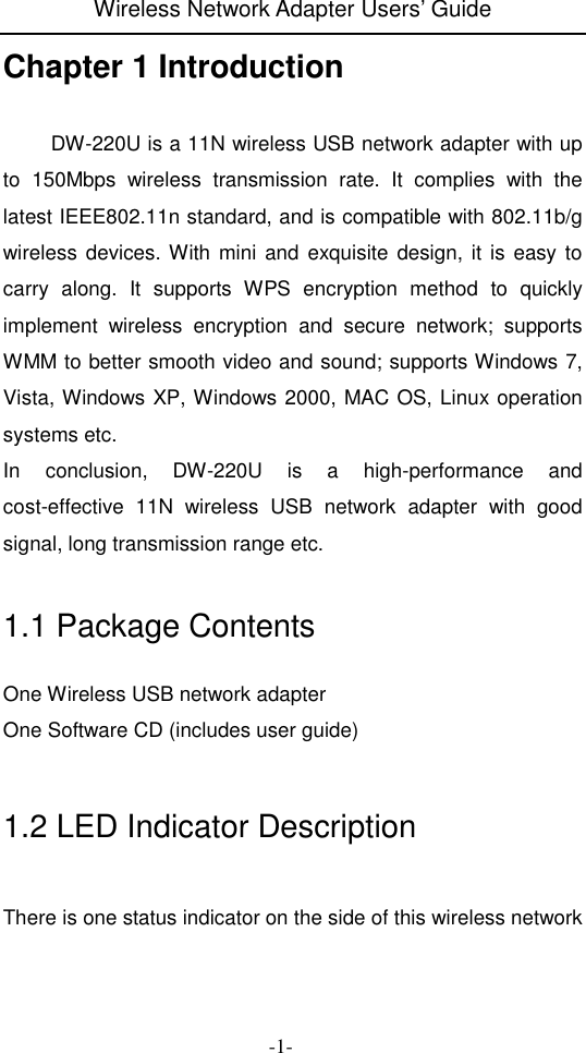 Wireless Network Adapter Users&rsquo; Guide  -1- Chapter 1 Introduction    DW-220U is a 11N wireless USB network adapter with up to  150Mbps  wireless  transmission  rate.  It  complies  with  the latest IEEE802.11n standard, and is compatible with 802.11b/g wireless devices. With mini  and  exquisite  design, it is  easy to carry  along.  It  supports  WPS  encryption  method  to  quickly implement  wireless  encryption  and  secure  network;  supports WMM to better smooth video and sound; supports Windows 7, Vista, Windows XP, Windows 2000, MAC OS, Linux operation systems etc. In  conclusion,  DW-220U  is  a  high-performance  and cost-effective  11N  wireless  USB  network  adapter  with  good signal, long transmission range etc.  1.1 Package Contents One Wireless USB network adapter One Software CD (includes user guide)  1.2 LED Indicator Description  There is one status indicator on the side of this wireless network 