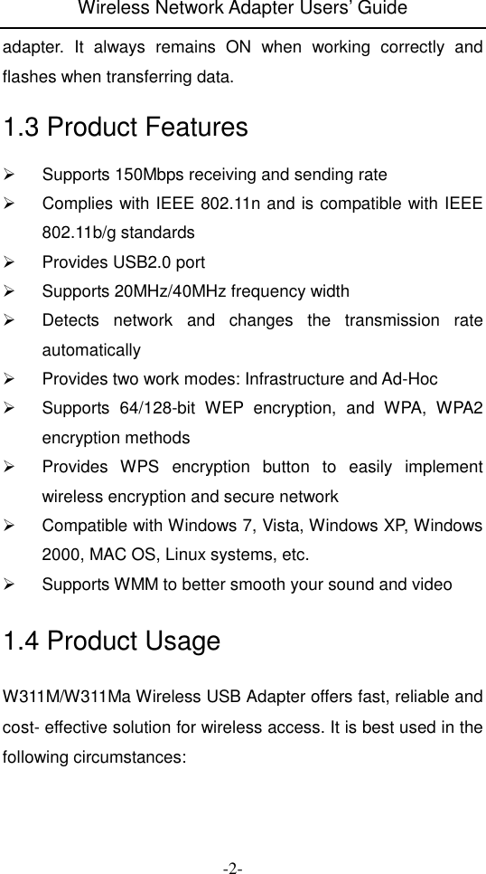 Wireless Network Adapter Users&rsquo; Guide  -2- adapter.  It  always  remains  ON  when  working  correctly  and flashes when transferring data. 1.3 Product Features   Supports 150Mbps receiving and sending rate   Complies with IEEE 802.11n and is compatible with IEEE 802.11b/g standards   Provides USB2.0 port   Supports 20MHz/40MHz frequency width   Detects  network  and  changes  the  transmission  rate automatically   Provides two work modes: Infrastructure and Ad-Hoc   Supports  64/128-bit  WEP  encryption,  and  WPA,  WPA2 encryption methods     Provides  WPS  encryption  button  to  easily  implement wireless encryption and secure network   Compatible with Windows 7, Vista, Windows XP, Windows 2000, MAC OS, Linux systems, etc.   Supports WMM to better smooth your sound and video   1.4 Product Usage W311M/W311Ma Wireless USB Adapter offers fast, reliable and cost- effective solution for wireless access. It is best used in the following circumstances:  