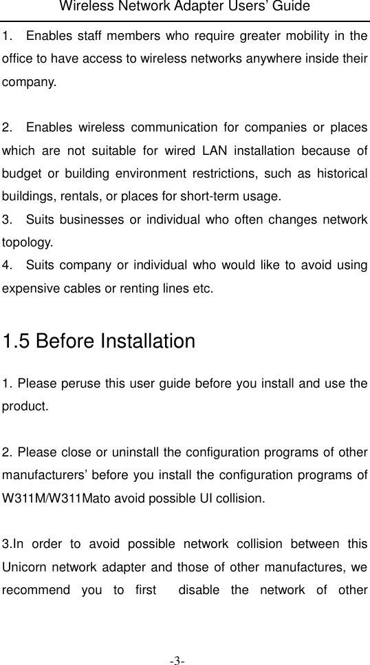 Wireless Network Adapter Users&rsquo; Guide  -3- 1.    Enables staff members who require greater mobility in the office to have access to wireless networks anywhere inside their company.  2.    Enables  wireless  communication  for  companies  or  places which  are  not  suitable  for  wired  LAN  installation  because  of budget  or  building  environment  restrictions,  such  as  historical buildings, rentals, or places for short-term usage. 3.    Suits businesses or individual who often changes  network topology. 4.    Suits company or individual who would like to avoid using expensive cables or renting lines etc.  1.5 Before Installation 1. Please peruse this user guide before you install and use the product.  2. Please close or uninstall the configuration programs of other manufacturers&rsquo; before you install the configuration programs of W311M/W311Mato avoid possible UI collision.      3.In  order  to  avoid  possible  network  collision  between  this Unicorn network adapter and those of other manufactures, we recommend  you  to  first    disable  the  network  of  other 
