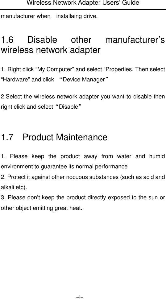 Wireless Network Adapter Users&rsquo; Guide  -4- manufacturer when    installaing drive.  1.6  Disable  other  manufacturer&rsquo;s wireless network adapter 1. Right click &ldquo;My Computer&rdquo; and select &ldquo;Properties. Then select &ldquo;Hardware&rdquo; and click  &ldquo;Device Manager&rdquo;  2.Select the wireless network adapter you want to disable then right click and select&ldquo;Disable&rdquo;   1.7    Product Maintenance 1.  Please  keep  the  product  away  from  water  and  humid environment to guarantee its normal performance 2. Protect it against other nocuous substances (such as acid and alkali etc). 3. Please don&rsquo;t keep the product directly exposed to the sun or other object emitting great heat. 