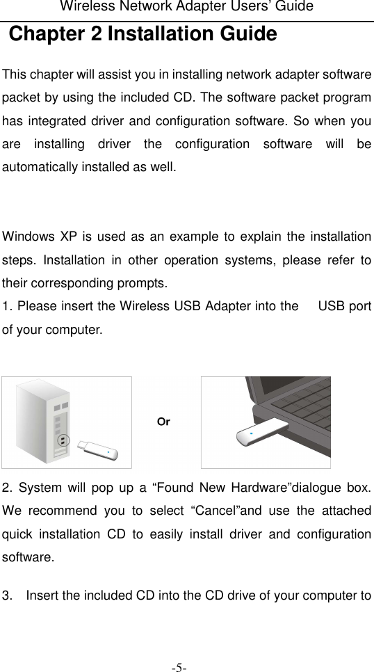 Wireless Network Adapter Users&rsquo; Guide  -5-  Chapter 2 Installation Guide  This chapter will assist you in installing network adapter software packet by using the included CD. The software packet program has integrated driver and configuration software. So when you are  installing  driver  the  configuration  software  will  be automatically installed as well.   Windows XP is used as an example to explain the installation steps.  Installation  in  other  operation  systems,  please  refer  to their corresponding prompts. 1. Please insert the Wireless USB Adapter into the      USB port of your computer.    2.  System  will  pop  up  a  &ldquo;Found  New Hardware&rdquo;dialogue  box. We  recommend  you  to  select  &ldquo;Cancel&rdquo;and  use  the  attached quick  installation  CD  to  easily  install  driver  and  configuration software.  3.    Insert the included CD into the CD drive of your computer to 