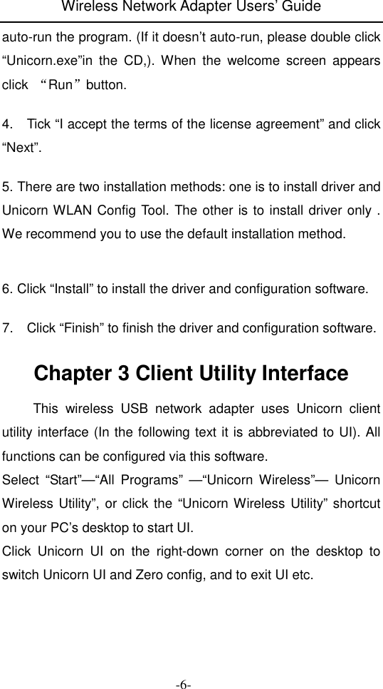 Wireless Network Adapter Users&rsquo; Guide  -6- auto-run the program. (If it doesn&rsquo;t auto-run, please double click &ldquo;Unicorn.exe&rdquo;in  the  CD,).  When  the  welcome  screen  appears click  &ldquo;Run&rdquo;button.  4.    Tick &ldquo;I accept the terms of the license agreement&rdquo; and click &ldquo;Next&rdquo;.  5. There are two installation methods: one is to install driver and Unicorn WLAN Config Tool. The other is to install driver only . We recommend you to use the default installation method.   6. Click &ldquo;Install&rdquo; to install the driver and configuration software.  7.    Click &ldquo;Finish&rdquo; to finish the driver and configuration software.  Chapter 3 Client Utility Interface   This  wireless  USB  network  adapter  uses  Unicorn  client utility interface (In the following text it is abbreviated to UI). All functions can be configured via this software. Select  &ldquo;Start&rdquo;&mdash;&ldquo;All  Programs&rdquo;  &mdash;&ldquo;Unicorn  Wireless&rdquo;&mdash;  Unicorn Wireless Utility&rdquo;, or click the &ldquo;Unicorn Wireless Utility&rdquo; shortcut on your PC&rsquo;s desktop to start UI. Click  Unicorn  UI  on  the  right-down  corner  on  the  desktop  to switch Unicorn UI and Zero config, and to exit UI etc.  