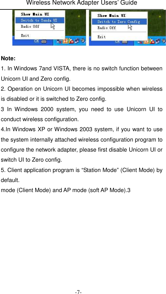 Wireless Network Adapter Users&rsquo; Guide  -7-   Note: 1. In Windows 7and VISTA, there is no switch function between Unicorn UI and Zero config. 2. Operation on Unicorn UI becomes impossible when wireless is disabled or it is switched to Zero config.     3  In  Windows  2000  system,  you  need  to  use  Unicorn  UI  to conduct wireless configuration. 4.In Windows XP or Windows 2003 system, if you want to use the system internally attached wireless configuration program to configure the network adapter, please first disable Unicorn UI or switch UI to Zero config. 5. Client application program is &ldquo;Station Mode&rdquo; (Client Mode) by default. mode (Client Mode) and AP mode (soft AP Mode).3 