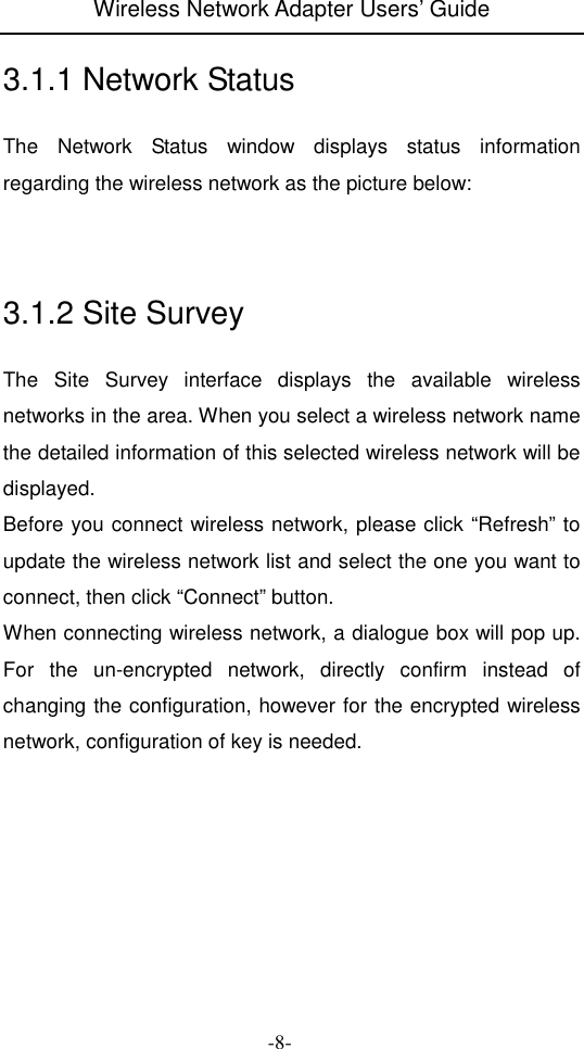 Wireless Network Adapter Users&rsquo; Guide  -8- 3.1.1 Network Status The  Network  Status  window  displays  status  information regarding the wireless network as the picture below:    3.1.2 Site Survey The  Site  Survey  interface  displays  the  available  wireless networks in the area. When you select a wireless network name the detailed information of this selected wireless network will be displayed. Before you connect wireless network, please click &ldquo;Refresh&rdquo; to update the wireless network list and select the one you want to connect, then click &ldquo;Connect&rdquo; button. When connecting wireless network, a dialogue box will pop up. For  the  un-encrypted  network,  directly  confirm  instead  of changing the configuration, however for the encrypted wireless network, configuration of key is needed.      