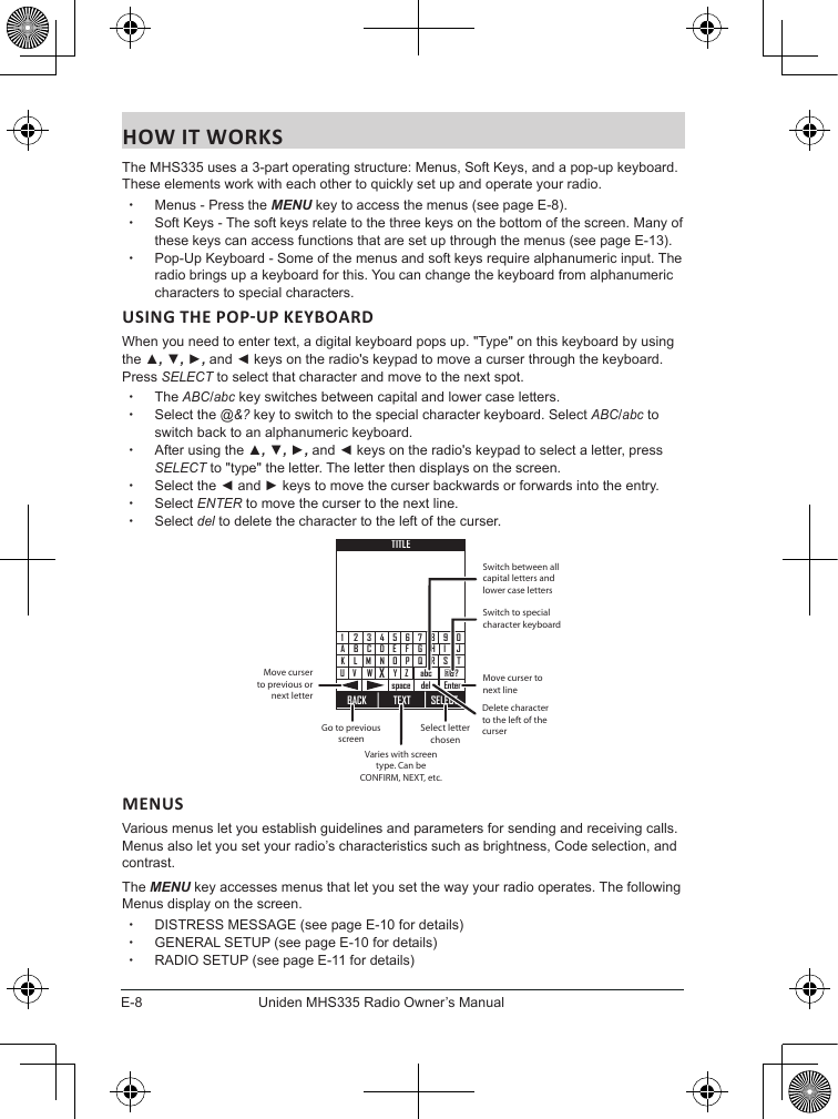 E-8Uniden MHS335 Radio Owner’s ManualHOW IT WORKSThe MHS335 uses a 3-part operating structure: Menus, Soft Keys, and a pop-up keyboard. These elements work with each other to quickly set up and operate your radio. xMenus - Press the MENU key to access the menus (see page E-8).  xSoft Keys - The soft keys relate to the three keys on the bottom of the screen. Many of these keys can access functions that are set up through the menus (see page E-13). xPop-Up Keyboard - Some of the menus and soft keys require alphanumeric input. The radio brings up a keyboard for this. You can change the keyboard from alphanumeric characters to special characters.When you need to enter text, a digital keyboard pops up. &quot;Type&quot; on this keyboard by using the ▲, ▼, ►, and ◄ keys on the radio&apos;s keypad to move a curser through the keyboard. Press SELECT to select that character and move to the next spot. xThe ABC/abc key switches between capital and lower case letters. xSelect the @&amp;? key to switch to the special character keyboard. Select ABC/abc to switch back to an alphanumeric keyboard. xAfter using the ▲, ▼, ►, and ◄ keys on the radio&apos;s keypad to select a letter, press SELECT to &quot;type&quot; the letter. The letter then displays on the screen. xSelect the ◄ and ► keys to move the curser backwards or forwards into the entry.  xSelect ENTER to move the curser to the next line. xSelect del to delete the character to the left of the curser.BACKTEXT SELECTCBADMLKNWVUX3214EFGHIJOPQ RSTY Z5 67890Enterspace@&amp;?abcdelTITLESwitch between all capital letters and lower case lettersMove curser to next lineSwitch to special character keyboardGo to previous screenVaries with screen type. Can be CONFIRM, NEXT, etc.Select letter chosenMove curser to previous or next letterDelete character to the left of the curserMENUSVarious menus let you establish guidelines and parameters for sending and receiving calls. Menus also let you set your radio’s characteristics such as brightness, Code selection, and contrast. The MENU key accesses menus that let you set the way your radio operates. The following Menus display on the screen. xDISTRESS MESSAGE (see page E-10 for details) xGENERAL SETUP (see page E-10 for details) xRADIO SETUP (see page E-11 for details)