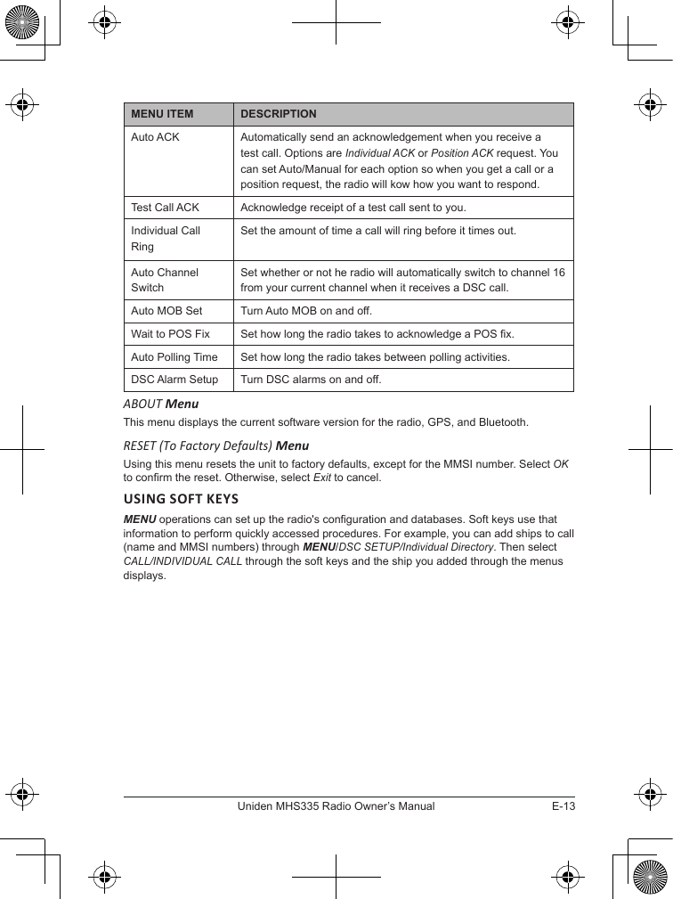 E-13Uniden MHS335 Radio Owner’s ManualMENU ITEM DESCRIPTIONAuto ACK Automatically send an acknowledgement when you receive a test call. Options are Individual ACK or Position ACK request. You can set Auto/Manual for each option so when you get a call or a position request, the radio will kow how you want to respond.Test Call ACK Acknowledge receipt of a test call sent to you.Individual Call RingSet the amount of time a call will ring before it times out.Auto Channel SwitchSet whether or not he radio will automatically switch to channel 16 from your current channel when it receives a DSC call.Auto MOB Set Turn Auto MOB on and off.Wait to POS Fix Set how long the radio takes to acknowledge a POS x.Auto Polling Time Set how long the radio takes between polling activities.DSC Alarm Setup Turn DSC alarms on and off.ABOUT MenuThis menu displays the current software version for the radio, GPS, and Bluetooth.RESET (To Factory Defaults) MenuUsing this menu resets the unit to factory defaults, except for the MMSI number. Select OK to conrm the reset. Otherwise, select Exit to cancel.MENU operations can set up the radio&apos;s conguration and databases. Soft keys use that information to perform quickly accessed procedures. For example, you can add ships to call (name and MMSI numbers) through MENU/DSC SETUP/Individual Directory. Then select CALL/INDIVIDUAL CALL through the soft keys and the ship you added through the menus displays.