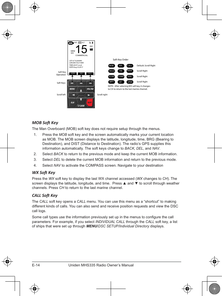 E-14Uniden MHS335 Radio Owner’s ManualDefault; Scroll RightScroll left Scroll rightSoft Key OrderWXMOB CALLHI/LO MEMTRISCANWPTNAVBTCOMPScroll RightScroll RightScroll RightSoft KeysSoft Key OperationALTINTL6WMEMWX 15COMMERCIALMOB WX CALL&lt;&gt;TXLAT:32˚53,6604NLON:096˚59,3158WTIME:20:47 LocalDATE:Aug 23,2017SPKRNOTE:  After selecting WX soft key, it changes to CH to return to the last marine channel.MOB So KeyThe Man Overboard (MOB) soft key does not require setup through the menus. 1.  Press the MOB soft key and the screen automatically marks your current location as MOB. The MOB screen displays the latitude, longitude, time, BRG (Bearing to Destination), and DIST (Distance to Destination). The radio’s GPS supplies this information automatically. The soft keys change to BACK, DEL, and NAV.2.  Select BACK to return to the previous mode and keep the current MOB information.3.  Select DEL to delete the current MOB information and return to the previous mode.4.  Select NAV to activate the COMPASS screen. Navigate to your destinationWX So KeyPress the WX soft key to display the last WX channel accessed (WX changes to CH). The screen displays the latitude, longitude, and time.  Press ▲ and ▼ to scroll through weather channels. Press CH to return to the last marine channel. CALL So KeyThe CALL soft key opens a CALL menu. You can use this menu as a “shortcut” to making different kinds of calls. You can also send and receive position requests and view the DSC call logs.Some call types use the information previously set up in the menus to congure the call parameters. For example, if you select INDIVIDUAL CALL through the CALL soft key, a list of ships that were set up through MENU/DSC SETUP/Individual Directory displays.