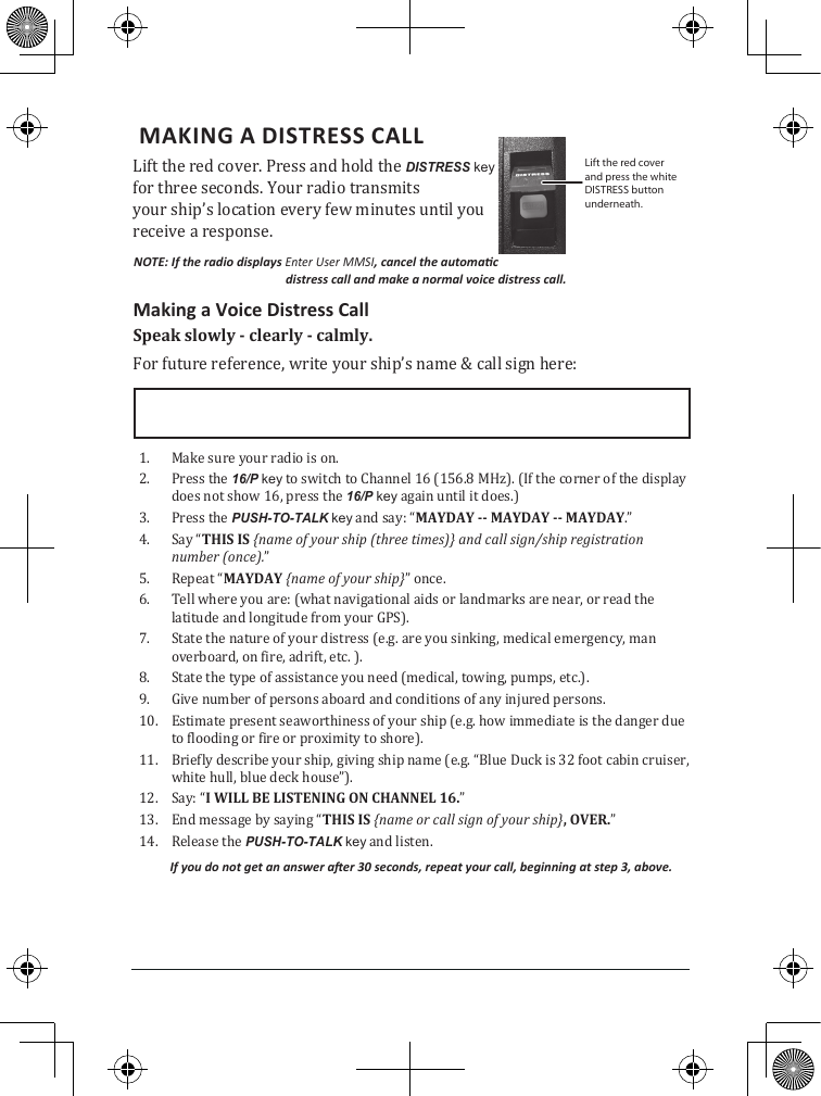  MAKING A DISTRESS CALL Lift the red cover. Press and hold the DISTRESS key for three seconds. Your radio transmits  your ship’s location every few minutes until you receive a response.NOTE: If the radio displays Enter User MMSI, cancel the automac distress call and make a normal voice distress call.Making a Voice Distress CallSpeak slowly - clearly - calmly.For future reference, write your ship’s name &amp; call sign here: 1.  Make sure your radio is on. 2.  Press the 16/P key to switch to Channel 16 (156.8 MHz). (If the corner of the display does not show 16, press the 16/P key again until it does.) 3.  Press the PUSH-TO-TALK key and say: “MAYDAY -- MAYDAY -- MAYDAY.” 4.  Say “THIS IS {name of your ship (three times)} and call sign/ship registration number (once).”5.  Repeat “MAYDAY {name of your ship}” once.6.  Tell where you are: (what navigational aids or landmarks are near, or read the latitude and longitude from your GPS). 7.  State the nature of your distress (e.g. are you sinking, medical emergency, man overboard, on fire, adrift, etc. ).8.  State the type of assistance you need (medical, towing, pumps, etc.).9.  Give number of persons aboard and conditions of any injured persons. 10.  Estimate present seaworthiness of your ship (e.g. how immediate is the danger due to flooding or fire or proximity to shore). 11.  Briefly describe your ship, giving ship name (e.g. “Blue Duck is 32 foot cabin cruiser, white hull, blue deck house”). 12.  Say: “I WILL BE LISTENING ON CHANNEL 16.” 13.  End message by saying “THIS IS {name or call sign of your ship}, OVER.” 14.  Release the PUSH-TO-TALK key and listen. If you do not get an answer aer 30 seconds, repeat your call, beginning at step 3, above. Lift the red cover and press the white DISTRESS button underneath.