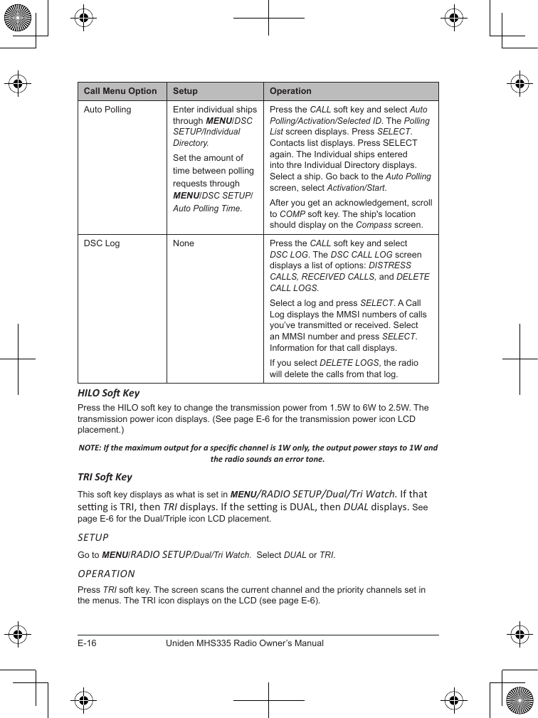 E-16Uniden MHS335 Radio Owner’s ManualCall Menu Option Setup OperationAuto Polling Enter individual ships through MENU/DSC SETUP/Individual Directory.Set the amount of time between polling requests through MENU/DSC SETUP/Auto Polling Time.Press the CALL soft key and select Auto Polling/Activation/Selected ID. The Polling List screen displays. Press SELECT. Contacts list displays. Press SELECT again. The Individual ships entered into thre Individual Directory displays. Select a ship. Go back to the Auto Polling screen, select Activation/Start. After you get an acknowledgement, scroll to COMP soft key. The ship&apos;s location should display on the Compass screen.DSC Log None Press the CALL soft key and select DSC LOG. The DSC CALL LOG screen displays a list of options: DISTRESS CALLS, RECEIVED CALLS, and DELETE CALL LOGS.Select a log and press SELECT. A Call Log displays the MMSI numbers of calls you’ve transmitted or received. Select an MMSI number and press SELECT. Information for that call displays.If you select DELETE LOGS, the radio will delete the calls from that log.HILO So KeyPress the HILO soft key to change the transmission power from 1.5W to 6W to 2.5W. The transmission power icon displays. (See page E-6 for the transmission power icon LCD placement.)NOTE: If the maximum output for a specic channel is 1W only, the output power stays to 1W and the radio sounds an error tone.TRI So KeyThis soft key displays as what is set in MENU/RADIO SETUP/Dual/Tri Watch. If that seng is TRI, then TRI displays. If the seng is DUAL, then DUAL displays. See page E-6 for the Dual/Triple icon LCD placement.SETUPGo to MENU/RADIO SETUP/Dual/Tri Watch.  Select DUAL or TRI.OPERATIONPress TRI soft key. The screen scans the current channel and the priority channels set in the menus. The TRI icon displays on the LCD (see page E-6).