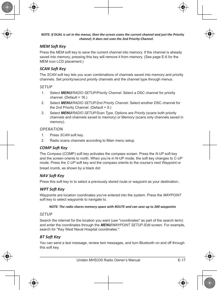 E-17Uniden MHS335 Radio Owner’s ManualNOTE: If DUAL is set in the menus, then the screen scans the current channel and just the Priority channel; it does not scan the 2nd Priority Channel.MEM So KeyPress the MEM soft key to save the current channel into memory. If the channel is already saved into memory, pressing this key will remove it from memory. (See page E-6 for the MEM icon LCD placement.)SCAN So KeyThe SCAN soft key lets you scan combinations of channels saved into memory and priority channels. Set priority/second priority channels and the channel type through menus.SETUP1.  Select MENU/RADIO SETUP/Priority Channel. Select a DSC channel for priority channel. (Default = 16.)2.   Select  MENU/RADIO SETUP/2nd Priority Channel. Select another DSC channel for the 2nd Priority Channel. (Default = 9.)3.   Select  MENU/RADIO SETUP/Scan Type. Options are Priority (scans both priority channels and channels saved to memory) or Memory (scans only channels saved in memory). OPERATION1.   Press SCAN soft key. 2.   Radio scans channels according to Main menu setup.COMP So KeyThe Compass (COMP) soft key activates the compass screen. Press the N-UP soft key and the screen orients to north. When you’re in N-UP mode, the soft key changes to C-UP mode. Press the C-UP soft key and the compass orients to the course‘s next Waypoint or bread crumb, as shown by a black dotNAV So KeyPress this soft key to to select a previously stored route or waypoint as your destination..WPT So KeyWaypoints are location coordinates you&apos;ve entered into the system. Press the WAYPOINT soft key to select waypoints to navigate to.NOTE: The radio shares memory space with ROUTE and can save up to 200 waypointsSETUPSearch the internet for the location you want (use &quot;coordinates&quot; as part of the search term) and enter the coordinates through the MENU/WAYPOINT SETUP /Edit screen. For example, search for &quot;Key West Naval Hospital coordinates.&quot;BT So KeyYou can send a text message, review text messages, and turn Bluetooth on and off through this soft key.