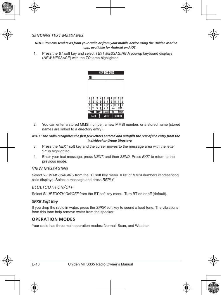 E-18Uniden MHS335 Radio Owner’s ManualSENDING TEXT MESSAGESNOTE: You can send texts from your radio or from your mobile device using the Uniden Marine app, available for Android and iOS.1.  Press the BT soft key and select TEXT MESSAGING.A pop-up keyboard displays (NEW MESSAGE) with the TO: area highlighted. BACKNEXT SELECTCBADMLKNWVUX3214EFGHIJOPQ RSTY Z5 67890Enterspace@&amp;?abcdelNEW MESSAGETO: _2.  You can enter a stored MMSI number, a new MMSI number, or a stored name (stored names are linked to a directory entry). NOTE: The radio recognizes the rst few leers entered and autolls the rest of the entry from the Individual or Group Directory.3.  Press the NEXT soft key and the curser moves to the message area with the letter &quot;P&quot; is highlighted.4.  Enter your text message, press NEXT, and then SEND. Press EXIT to return to the previous mode.VIEW MESSAGING Select VIEW MESSAGING from the BT soft key menu. A list of MMSI numbers representing calls displays. Select a message and press REPLY.BLUETOOTH ON/OFFSelect BLUETOOTH ON/OFF from the BT soft key menu. Turn BT on or off (default).SPKR So KeyIf you drop the radio in water, press the SPKR soft key to sound a loud tone. The vibrations from this tone help remove water from the speaker.OPERATION MODESYour radio has three main operation modes: Normal, Scan, and Weather.