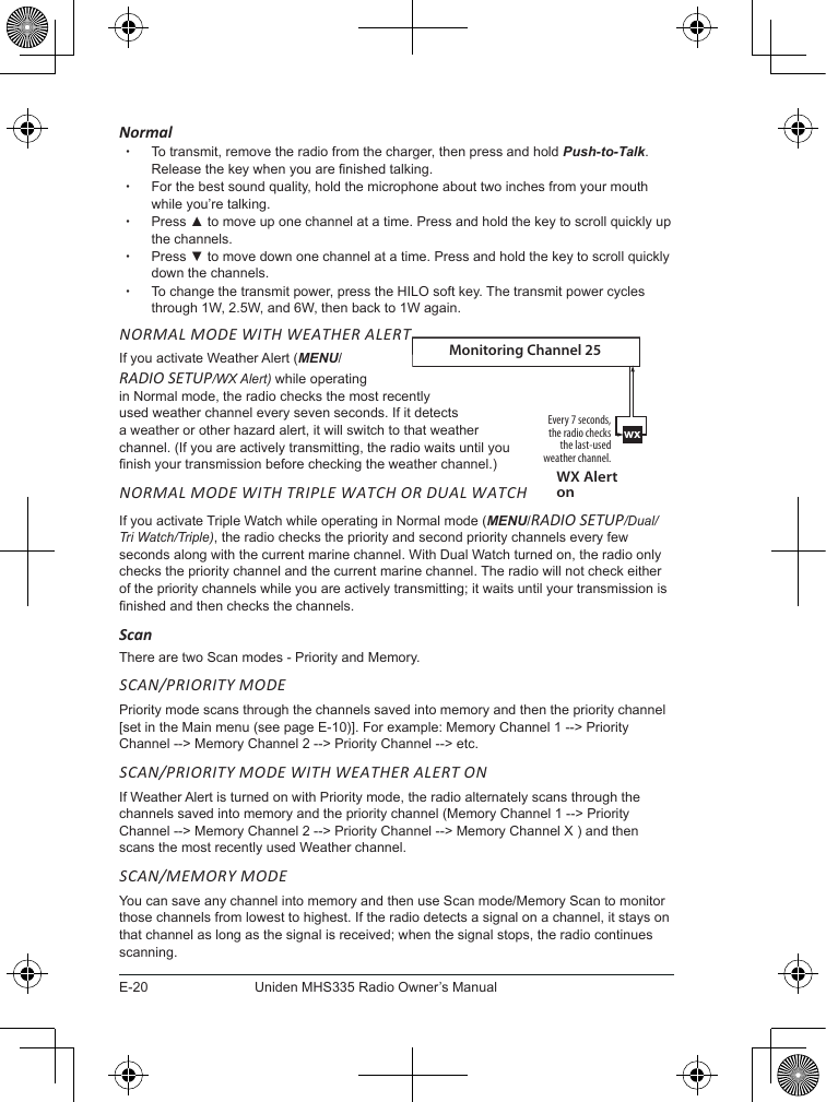 E-20Uniden MHS335 Radio Owner’s ManualNormal xTo transmit, remove the radio from the charger, then press and hold Push-to-Talk. Release the key when you are nished talking.  xFor the best sound quality, hold the microphone about two inches from your mouth while you’re talking. xPress ▲ to move up one channel at a time. Press and hold the key to scroll quickly up the channels.  xPress ▼ to move down one channel at a time. Press and hold the key to scroll quickly down the channels.  xTo change the transmit power, press the HILO soft key. The transmit power cycles through 1W, 2.5W, and 6W, then back to 1W again. NORMAL MODE WITH WEATHER ALERTIf you activate Weather Alert (MENU/ RADIO SETUP/WX Alert) while operating  in Normal mode, the radio checks the most recently used weather channel every seven seconds. If it detects a weather or other hazard alert, it will switch to that weather channel. (If you are actively transmitting, the radio waits until you nish your transmission before checking the weather channel.)NORMAL MODE WITH TRIPLE WATCH OR DUAL WATCHIf you activate Triple Watch while operating in Normal mode (MENU/RADIO SETUP/Dual/Tri Watch/Triple), the radio checks the priority and second priority channels every few seconds along with the current marine channel. With Dual Watch turned on, the radio only checks the priority channel and the current marine channel. The radio will not check either of the priority channels while you are actively transmitting; it waits until your transmission is nished and then checks the channels.ScanThere are two Scan modes - Priority and Memory. SCAN/PRIORITY MODEPriority mode scans through the channels saved into memory and then the priority channel [set in the Main menu (see page E-10)]. For example: Memory Channel 1 --&gt; Priority Channel --&gt; Memory Channel 2 --&gt; Priority Channel --&gt; etc. SCAN/PRIORITY MODE WITH WEATHER ALERT ONIf Weather Alert is turned on with Priority mode, the radio alternately scans through the channels saved into memory and the priority channel (Memory Channel 1 --&gt; Priority Channel --&gt; Memory Channel 2 --&gt; Priority Channel --&gt; Memory Channel X ) and then scans the most recently used Weather channel.SCAN/MEMORY MODEYou can save any channel into memory and then use Scan mode/Memory Scan to monitor those channels from lowest to highest. If the radio detects a signal on a channel, it stays on that channel as long as the signal is received; when the signal stops, the radio continues scanning. wxEvery 7 seconds, the radio checks the last-used weather channel.WX Alert onMonitoring Channel 25