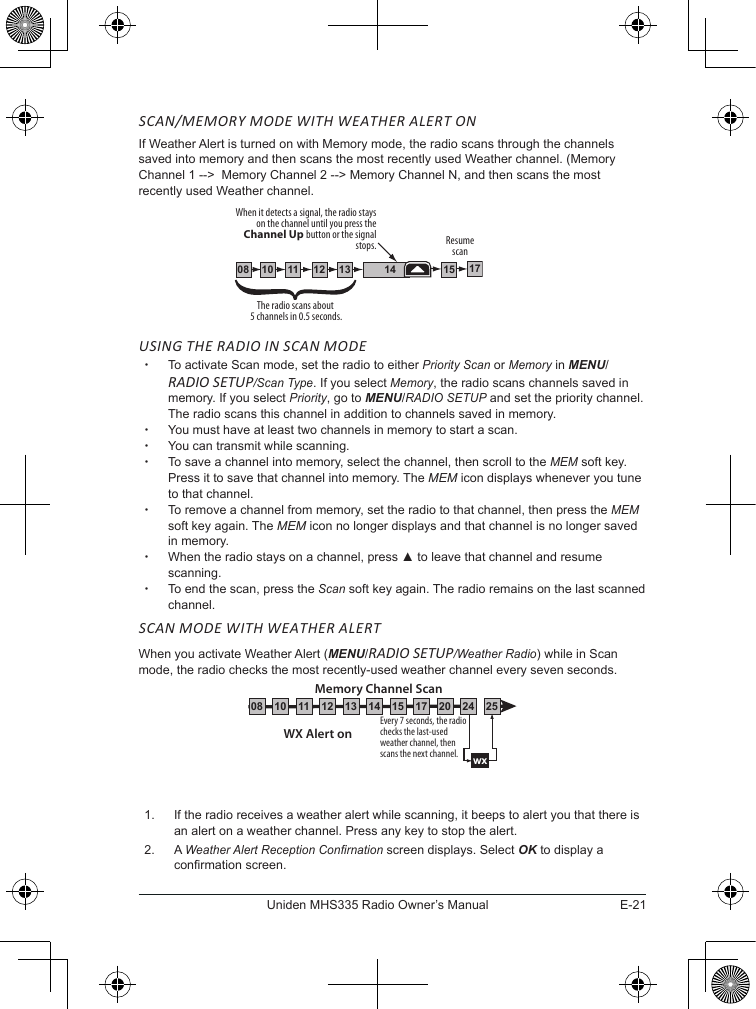 E-21Uniden MHS335 Radio Owner’s ManualSCAN/MEMORY MODE WITH WEATHER ALERT ONIf Weather Alert is turned on with Memory mode, the radio scans through the channels saved into memory and then scans the most recently used Weather channel. (Memory Channel 1 --&gt;  Memory Channel 2 --&gt; Memory Channel N, and then scans the most recently used Weather channel.USING THE RADIO IN SCAN MODE  xTo activate Scan mode, set the radio to either Priority Scan or Memory in MENU/RADIO SETUP/Scan Type. If you select Memory, the radio scans channels saved in memory. If you select Priority, go to MENU/RADIO SETUP and set the priority channel. The radio scans this channel in addition to channels saved in memory. xYou must have at least two channels in memory to start a scan. xYou can transmit while scanning. xTo save a channel into memory, select the channel, then scroll to the MEM soft key. Press it to save that channel into memory. The MEM icon displays whenever you tune to that channel.  xTo remove a channel from memory, set the radio to that channel, then press the MEM soft key again. The MEM icon no longer displays and that channel is no longer saved in memory. xWhen the radio stays on a channel, press ▲ to leave that channel and resume scanning. xTo end the scan, press the Scan soft key again. The radio remains on the last scanned channel.SCAN MODE WITH WEATHER ALERTWhen you activate Weather Alert (MENU/RADIO SETUP/Weather Radio) while in Scan mode, the radio checks the most recently-used weather channel every seven seconds.1.  If the radio receives a weather alert while scanning, it beeps to alert you that there is an alert on a weather channel. Press any key to stop the alert.2.  A Weather Alert Reception Conrnation screen displays. Select OK to display a conrmation screen.111008 1312 14 1715The radio scans about 5 channels in 0.5 seconds.When it detects a signal, the radio stays on the channel until you press the Channel Up button or the signal stops. Resume scanEvery 7 seconds, the radio checks the last-used weather channel, then scans the next channel.wxWX Alert onMemory Channel Scan08 252417151413121110 20