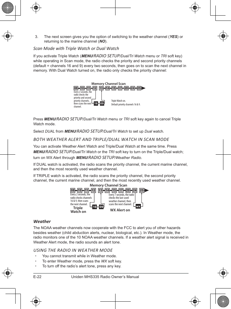 E-22Uniden MHS335 Radio Owner’s Manual3.  The next screen gives you the option of switching to the weather channel (YES) or returning to the marine channel (NO).Scan Mode with Triple Watch or Dual WatchIf you activate Triple Watch (MENU/RADIO SETUP/Dual/Tri Watch menu or TRI soft key) while operating in Scan mode, the radio checks the priority and second priority channels (default = channels 16 and 9) every two seconds, then goes on to scan the next channel in memory. With Dual Watch turned on, the radio only checks the priority channel: Press MENU/RADIO SETUP/Dual/Tri Watch menu or TRI soft key again to cancel Triple Watch mode.Select DUAL from MENU/RADIO SETUP/Dual/Tri Watch to set up Dual watch.BOTH WEATHER ALERT AND TRIPLE/DUAL WATCH IN SCAN MODEYou can activate Weather Alert Watch and Triple/Dual Watch at the same time. Press MENU/RADIO SETUP/Dual/Tri Watch or the TRI soft key to turn on the Triple/Dual watch; turn on WX Alert through MENU/RADIO SETUP/Weather Radio. If DUAL watch is activated, the radio scans the priority channel, the current marine channel, and then the most recently used weather channel.If TRIPLE watch is activated, the radio scans the priority channel, the second priority channel, the current marine channel, and then the most recently used weather channel. WeatherThe NOAA weather channels now cooperate with the FCC to alert you of other hazards besides weather (child abduction alerts, nuclear, biological, etc.). In Weather mode, the radio monitors one of the 10 NOAA weather channels. If a weather alert signal is received in Weather Alert mode, the radio sounds an alert tone. USING THE RADIO IN WEATHER MODE xYou cannot transmit while in Weather mode. xTo enter Weather mode, press the WX soft key.  xTo turn off the radio’s alert tone, press any key.0916Every 2 seconds, the radio checks the priority and second priority channels, then scans the next channel.Triple Watch on.Default priority channels 16 &amp; 9.Memory Channel Scan08 252417151413121110 20Every 2 seconds, the radio checks channels 16 &amp; 9, then scans the next channel.Triple Watch onEvery 7 seconds, the radio checks the last-used weather channel, then scans the next channel. wxWX Alert onMemory Channel Scan08 252417151413121110 200916