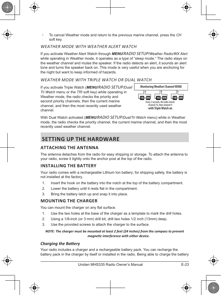 E-23Uniden MHS335 Radio Owner’s Manual xTo cancel Weather mode and return to the previous marine channel, press the CH soft key. WEATHER MODE WITH WEATHER ALERT WATCHIf you activate Weather Alert Watch through MENU/RADIO SETUP/Weather Radio/WX Alert while operating in Weather mode, it operates as a type of “sleep mode.” The radio stays on the weather channel and mutes the speaker. If the radio detects an alert, it sounds an alert tone and turns the speaker back on. This mode is very useful when you are anchoring for the night but want to keep informed of hazards. WEATHER MODE WITH TRIPLE WATCH OR DUAL WATCHIf you activate Triple Watch (MENU/RADIO SETUP/Dual/ Tri Watch menu or the TRI soft key) while operating in Weather mode, the radio checks the priority and second priority channels, then the current marine channel, and then the most recently used weather channel. With Dual Watch activated (MENU/RADIO SETUP/Dual/Tri Watch menu) while in Weather mode, the radio checks the priority channel, the current marine channel, and then the most recently used weather channel. SETTING UP THE HARDWAREATTACHING THE ANTENNAThe antenna detaches from the radio for easy shipping or storage. To attach the antenna to your radio, screw it tightly onto the anchor post at the top of the radio. Your radio comes with a rechargeable Lithium Ion battery; for shipping safety, the battery is not installed at the factory.1.  Insert the hook on the battery into the notch at the top of the battery compartment.2.  Lower the battery until it rests at in the compartment.3.  Bring the battery latch up and snap it into place.MOUNTING THE CHARGERYou can mount the charger on any at surface.1.  Use the two holes at the base of the charger as a template to mark the drill holes. 2.  Using a 1/8-inch (or 3 mm) drill bit, drill two holes 1/2 inch (13mm) deep.3.  Use the provided screws to attach the charger to the surface.NOTE: The charger must be mounted at least 2 feet (24 inches) from the compass to prevent magnec interference with either device. Charging the BaeryYour radio includes a charger and a rechargeable battery pack. You can recharge the battery pack in the charger by itself or installed in the radio. Being able to charge the battery Every 2 seconds, the radio checks channel 16, then channel 9with Triple Watch on0916 0916 0916Monitoring Weather Channel WX08