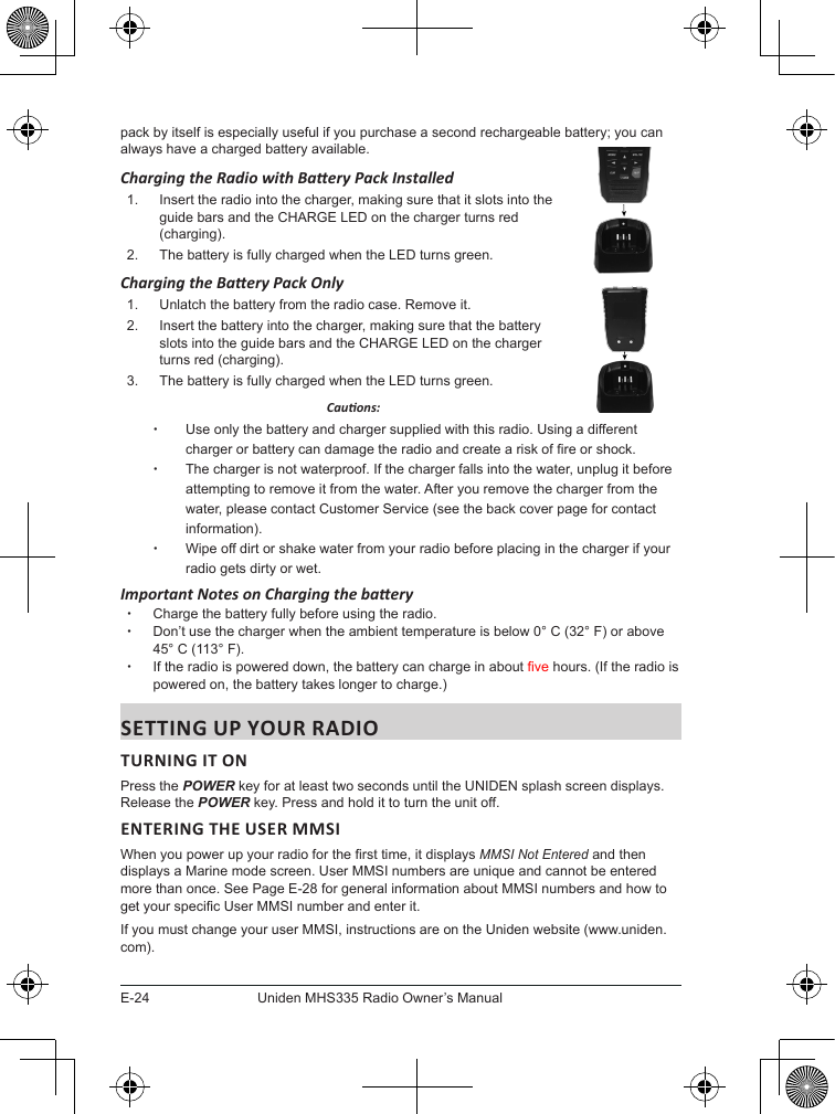 E-24Uniden MHS335 Radio Owner’s Manualpack by itself is especially useful if you purchase a second rechargeable battery; you can always have a charged battery available.Charging the Radio with Baery Pack Installed1.  Insert the radio into the charger, making sure that it slots into the  guide bars and the CHARGE LED on the charger turns red  (charging).2.  The battery is fully charged when the LED turns green.  Charging the Baery Pack Only1.  Unlatch the battery from the radio case. Remove it.2.  Insert the battery into the charger, making sure that the battery  slots into the guide bars and the CHARGE LED on the charger  turns red (charging).3.  The battery is fully charged when the LED turns green.    Cauons: xUse only the battery and charger supplied with this radio. Using a different charger or battery can damage the radio and create a risk of re or shock. xThe charger is not waterproof. If the charger falls into the water, unplug it before attempting to remove it from the water. After you remove the charger from the water, please contact Customer Service (see the back cover page for contact information). xWipe off dirt or shake water from your radio before placing in the charger if your radio gets dirty or wet.Important Notes on Charging the baery xCharge the battery fully before using the radio.  xDon’t use the charger when the ambient temperature is below 0° C (32° F) or above 45° C (113° F). xIf the radio is powered down, the battery can charge in about ve hours. (If the radio is powered on, the battery takes longer to charge.)TURNING IT ON Press the POWER key for at least two seconds until the UNIDEN splash screen displays. Release the POWER key. Press and hold it to turn the unit off.ENTERING THE USER MMSIWhen you power up your radio for the rst time, it displays MMSI Not Entered and then displays a Marine mode screen. User MMSI numbers are unique and cannot be entered more than once. See Page E-28 for general information about MMSI numbers and how to get your specic User MMSI number and enter it.If you must change your user MMSI, instructions are on the Uniden website (www.uniden.com). 