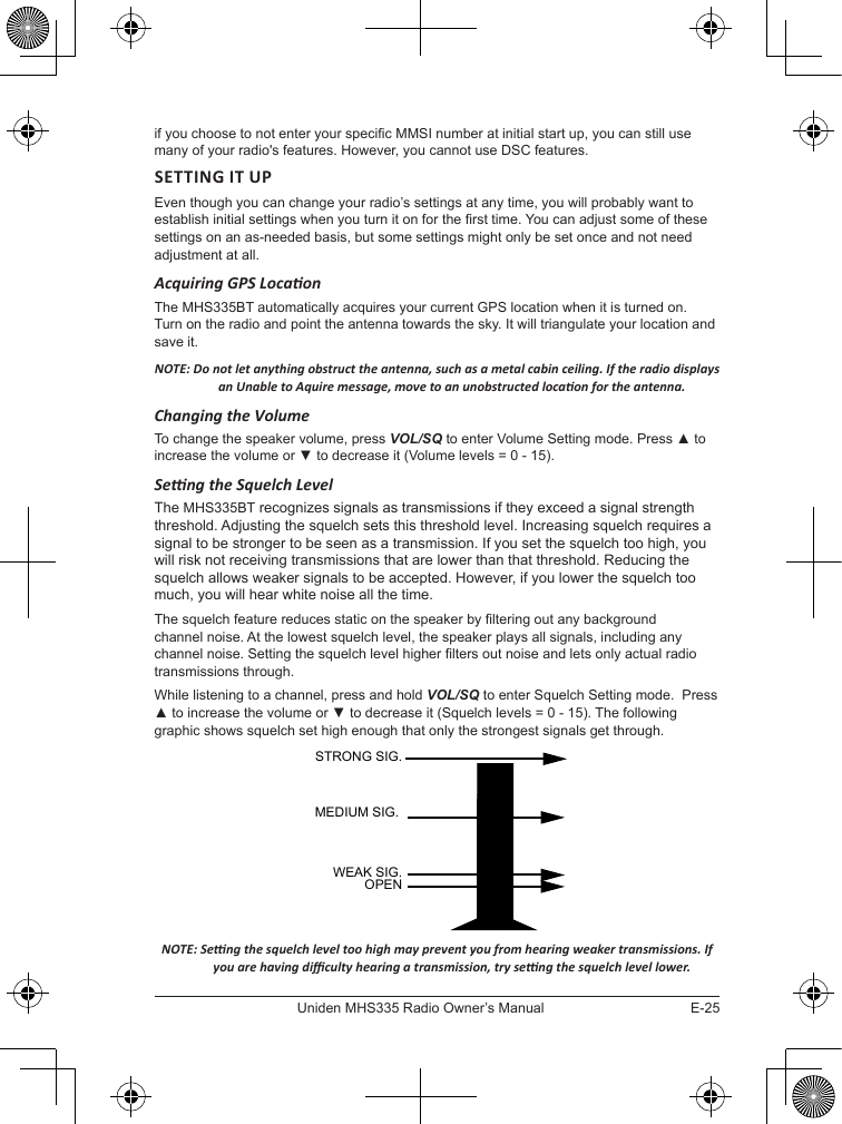 E-25Uniden MHS335 Radio Owner’s Manualif you choose to not enter your specic MMSI number at initial start up, you can still use many of your radio&apos;s features. However, you cannot use DSC features.SETTING IT UPEven though you can change your radio’s settings at any time, you will probably want to establish initial settings when you turn it on for the rst time. You can adjust some of these settings on an as-needed basis, but some settings might only be set once and not need adjustment at all. Acquiring GPS LocaonThe MHS335BT automatically acquires your current GPS location when it is turned on. Turn on the radio and point the antenna towards the sky. It will triangulate your location and save it.NOTE: Do not let anything obstruct the antenna, such as a metal cabin ceiling. If the radio displays an Unable to Aquire message, move to an unobstructed locaon for the antenna. Changing the Volume To change the speaker volume, press VOL/SQ to enter Volume Setting mode. Press ▲ to increase the volume or ▼ to decrease it (Volume levels = 0 - 15).Seng the Squelch LevelThe MHS335BT recognizes signals as transmissions if they exceed a signal strength threshold. Adjusting the squelch sets this threshold level. Increasing squelch requires a signal to be stronger to be seen as a transmission. If you set the squelch too high, you will risk not receiving transmissions that are lower than that threshold. Reducing the squelch allows weaker signals to be accepted. However, if you lower the squelch too much, you will hear white noise all the time.The squelch feature reduces static on the speaker by ltering out any background channel noise. At the lowest squelch level, the speaker plays all signals, including any channel noise. Setting the squelch level higher lters out noise and lets only actual radio transmissions through. While listening to a channel, press and hold VOL/SQ to enter Squelch Setting mode.  Press ▲ to increase the volume or ▼ to decrease it (Squelch levels = 0 - 15). The following graphic shows squelch set high enough that only the strongest signals get through.NOTE: Seng the squelch level too high may prevent you from hearing weaker transmissions. If you are having diculty hearing a transmission, try seng the squelch level lower.STRONG SIG.MEDIUM SIG.WEAK SIG.OPEN