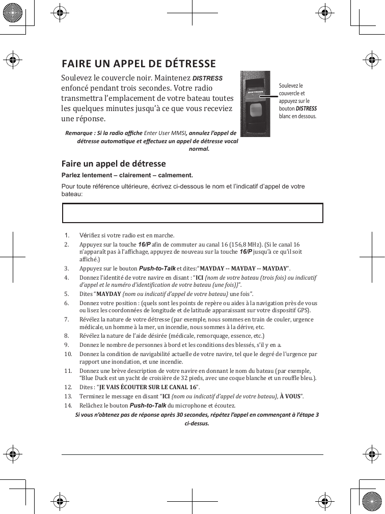 FAIRE UN APPEL DE DÉTRESSE Soulevez le couvercle noir. Maintenez DISTRESS enfoncé pendant trois secondes. Votre radio transmettra l’emplacement de votre bateau toutes les quelques minutes jusqu’à ce que vous receviez une réponse.Remarque : Si la radio ache Enter User MMSI, annulez l’appel de détresse automaque et eectuez un appel de détresse vocal normal.Faire un appel de détresseParlez lentement – clairement – calmement.Pour toute référence ultérieure, écrivez ci-dessous le nom et l’indicatif d’appel de votre bateau: 1.  Vérifiez si votre radio est en marche. 2.  Appuyez sur la touche 16/P afin de commuter au canal 16 (156,8 MHz). (Si le canal 16 n’apparaît pas à l’affichage, appuyez de nouveau sur la touche 16/P jusqu’à ce qu’il soit affiché.) 3.  Appuyez sur le bouton Push-to-Talk et dites:“MAYDAY -- MAYDAY -- MAYDAY”. 4.  Donnez l’identité de votre navire en disant : “ICI {nom de votre bateau (trois fois) ou indicatif d’appel et le numéro d’identification de votre bateau (une fois)}”. 5.  Dites “MAYDAY {nom ou indicatif d’appel de votre bateau} une fois”. 6.  Donnez votre position : (quels sont les points de repère ou aides à la navigation près de vous ou lisez les coordonnées de longitude et de latitude apparaissant sur votre dispositif GPS). 7.  Révélez la nature de votre détresse (par exemple, nous sommes en train de couler, urgence médicale, un homme à la mer, un incendie, nous sommes à la dérive, etc. 8.  Révélez la nature de l’aide désirée (médicale, remorquage, essence, etc.)9.  Donnez le nombre de personnes à bord et les conditions des blessés, s’il y en a. 10.  Donnez la condition de navigabilité actuelle de votre navire, tel que le degré de l’urgence par rapport une inondation, et une incendie. 11.  Donnez une brève description de votre navire en donnant le nom du bateau (par exemple, “Blue Duck est un yacht de croisière de 32 pieds, avec une coque blanche et un rouffle bleu.). 12.  Dites : “JE VAIS ÉCOUTER SUR LE CANAL 16”. 13.  Terminez le message en disant “ICI {nom ou indicatif d’appel de votre bateau}, À VOUS”. 14.  Relâchez le bouton Push-to-Talk du microphone et écoutez. Si vous n’obtenez pas de réponse après 30 secondes, répétez l’appel en commençant à l’étape 3 ci-dessus. Soulevez lecouvercle etappuyez sur le bouton DISTRESS blanc en dessous.