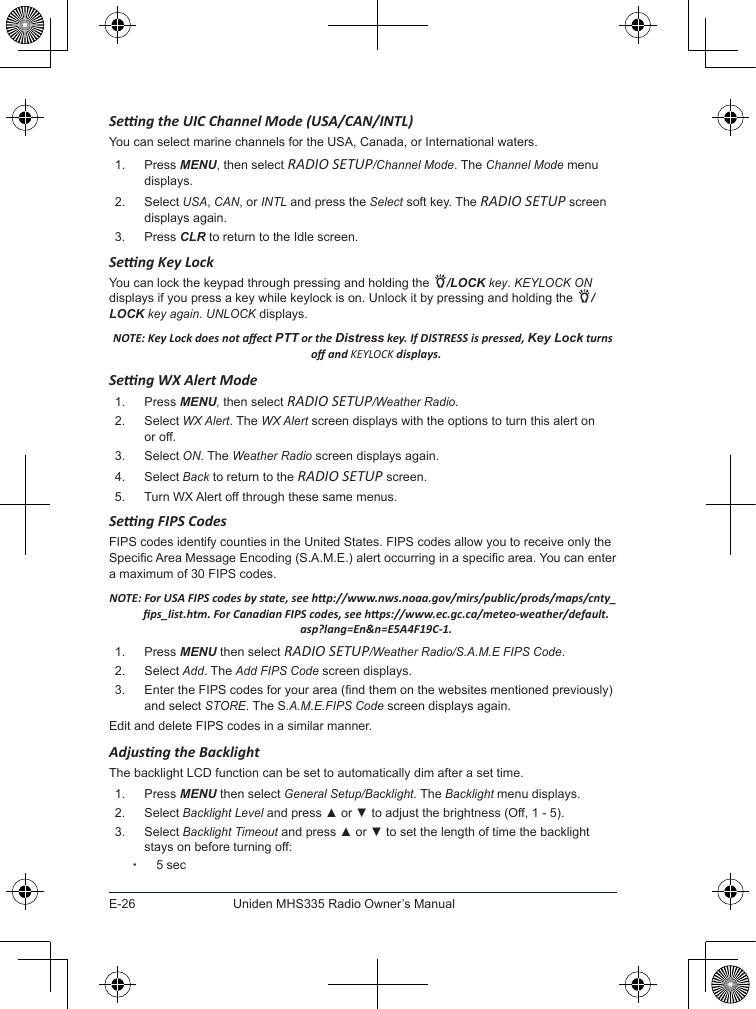 E-26Uniden MHS335 Radio Owner’s ManualSeng the UIC Channel Mode (USA/CAN/INTL)You can select marine channels for the USA, Canada, or International waters. 1.  Press MENU, then select RADIO SETUP/Channel Mode. The Channel Mode menu displays.2.  Select USA, CAN, or INTL and press the Select soft key. The RADIO SETUP screen displays again.3.  Press CLR to return to the Idle screen.Seng Key LockYou can lock the keypad through pressing and holding the  /LOCK key. KEYLOCK ON displays if you press a key while keylock is on. Unlock it by pressing and holding the  /LOCK key again. UNLOCK displays.NOTE: Key Lock does not aect PTT or the Distress key. If DISTRESS is pressed, Key Lock turns o and KEYLOCK displays.Seng WX Alert Mode1.  Press MENU, then select RADIO SETUP/Weather Radio.2.  Select WX Alert. The WX Alert screen displays with the options to turn this alert on or off. 3.  Select ON. The Weather Radio screen displays again.4.  Select Back to return to the RADIO SETUP screen. 5.  Turn WX Alert off through these same menus.Seng FIPS CodesFIPS codes identify counties in the United States. FIPS codes allow you to receive only the Specic Area Message Encoding (S.A.M.E.) alert occurring in a specic area. You can enter a maximum of 30 FIPS codes. NOTE: For USA FIPS codes by state, see hp://www.nws.noaa.gov/mirs/public/prods/maps/cnty_ps_list.htm. For Canadian FIPS codes, see hps://www.ec.gc.ca/meteo-weather/default.asp?lang=En&amp;n=E5A4F19C-1.1.  Press MENU then select RADIO SETUP/Weather Radio/S.A.M.E FIPS Code.2.  Select Add. The Add FIPS Code screen displays.3.  Enter the FIPS codes for your area (nd them on the websites mentioned previously) and select STORE. The S.A.M.E.FIPS Code screen displays again.Edit and delete FIPS codes in a similar manner.Adjusng the BacklightThe backlight LCD function can be set to automatically dim after a set time.1.  Press MENU then select General Setup/Backlight. The Backlight menu displays.2.  Select Backlight Level and press ▲ or ▼ to adjust the brightness (Off, 1 - 5).3.  Select Backlight Timeout and press ▲ or ▼ to set the length of time the backlight stays on before turning off: x5 sec