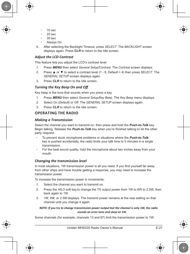 E-27Uniden MHS335 Radio Owner’s Manual x10 sec x20 sec x30 sec xAlways On4.  After selecting the Backlight Timeout, press SELECT. The BACKLIGHT screen displays again. Press CLR to return to the Idle screen, Adjust the LCD ContrastThis feature lets you adjust the LCD’s contrast level. 1.  Press MENU then select General Setup/Contrast. The Contrast screen displays.2.  Press ▲ or ▼ to select a contrast level (1 - 8, Default = 4) then press SELECT. The GENERAL SETUP screen displays again.3.  Press CLR to return to the Idle screen.Turning the Key Beep On and OKey beep is the tone that sounds when you press a key. 1.  Press MENU then select General Setup/Key Beep. The Key Beep menu displays.2.  Select On (Default) or Off. The GENERAL SETUP screen displays again.3.  Press CLR to return to the Idle screen.OPERATING THE RADIO Making a TransmissionSelect the channel you want to transmit on, then press and hold the Push-to-Talk key. Begin talking. Release the Push-to-Talk key when you’re nished talking to let the other party respond.  xTo prevent stuck microphone problems or situations where the Push-to-Talk key is pushed accidentally, the radio limits your talk time to 5 minutes in a single transmission. xFor the best sound quality, hold the microphone about two inches away from your mouth.Changing the transmission levelIn most situations, 1W transmission power is all you need. If you nd yourself far away from other ships and have trouble getting a response, you may need to increase the transmission power. To increase the transmission power in increments: 1.  Select the channel you want to transmit on. 2.  Press the HILO soft key.to change the TX output power from 1W to 6W to 2.5W, then back again to 1W.3. 1W, 6W, or 2.5W displays. The transmit power remains at the new setting on that channel until you change it again.NOTE: If you try to change transmission power output but the channel is only 1W, the radio sounds an error tone and stays at 1W.Some channels (for example, channels 13 and 67) limit the transmission power to 1W. 