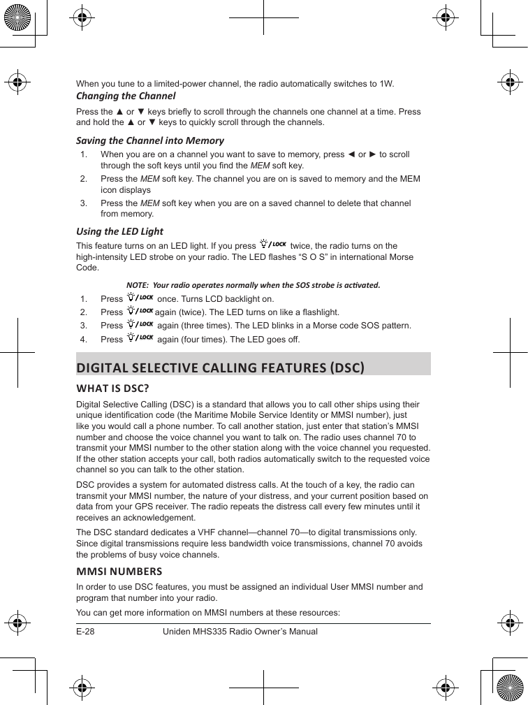 E-28Uniden MHS335 Radio Owner’s ManualWhen you tune to a limited-power channel, the radio automatically switches to 1W. Changing the ChannelPress the ▲ or ▼ keys briey to scroll through the channels one channel at a time. Press and hold the ▲ or ▼ keys to quickly scroll through the channels.Saving the Channel into Memory1.  When you are on a channel you want to save to memory, press ◄ or ► to scroll through the soft keys until you nd the MEM soft key.2.  Press the MEM soft key. The channel you are on is saved to memory and the MEM icon displays 3.  Press the MEM soft key when you are on a saved channel to delete that channel from memory.Using the LED LightThis feature turns on an LED light. If you press  LOCK  twice, the radio turns on the high-intensity LED strobe on your radio. The LED ashes “S O S” in international Morse Code. NOTE:  Your radio operates normally when the SOS strobe is acvated. 1.  Press  LOCK  once. Turns LCD backlight on.2.  Press  LOCK again (twice). The LED turns on like a ashlight.3.  Press  LOCK  again (three times). The LED blinks in a Morse code SOS pattern.4.  Press  LOCK  again (four times). The LED goes off.WHAT IS DSC? Digital Selective Calling (DSC) is a standard that allows you to call other ships using their unique identication code (the Maritime Mobile Service Identity or MMSI number), just like you would call a phone number. To call another station, just enter that station’s MMSI number and choose the voice channel you want to talk on. The radio uses channel 70 to transmit your MMSI number to the other station along with the voice channel you requested. If the other station accepts your call, both radios automatically switch to the requested voice channel so you can talk to the other station. DSC provides a system for automated distress calls. At the touch of a key, the radio can transmit your MMSI number, the nature of your distress, and your current position based on data from your GPS receiver. The radio repeats the distress call every few minutes until it receives an acknowledgement. The DSC standard dedicates a VHF channel—channel 70—to digital transmissions only. Since digital transmissions require less bandwidth voice transmissions, channel 70 avoids the problems of busy voice channels. MMSI NUMBERSIn order to use DSC features, you must be assigned an individual User MMSI number and program that number into your radio. You can get more information on MMSI numbers at these resources: 