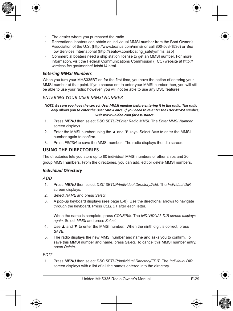 E-29Uniden MHS335 Radio Owner’s Manual xThe dealer where you purchased the radio  xRecreational boaters can obtain an individual MMSI number from the Boat Owner’s Association of the U.S. (http://www.boatus.com/mmsi/ or call 800-563-1536) or Sea Tow Services International (http://seatow.com/boating_safety/mmsi.asp)  xCommercial boaters need a ship station license to get an MMSI number. For more information, visit the Federal Communications Commission (FCC) website at http://wireless.fcc.gov/marine/ fctsht14.html. Entering MMSI Numbers When you turn your MHS335BT on for the rst time, you have the option of entering your MMSI number at that point. If you choose not to enter your MMSI number then, you will still be able to use your radio; however, you will not be able to use any DSC features. ENTERING YOUR USER MMSI NUMBER NOTE: Be sure you have the correct User MMSI number before entering it in the radio. The radio only allows you to enter the User MMSI once. If you need to re-enter the User MMSI number, visit www.uniden.com for assistance.1.  Press MENU then select DSC SETUP/Enter Radio MMSI. The Enter MMSI Number screen displays.2.  Enter the MMSI number using the ▲ and ▼ keys. Select Next to enter the MMSI number again to confirm. 3.  Press FINISH to save the MMSI number.  The radio displays the Idle screen.USING THE DIRECTORIESThe directories lets you store up to 80 individual MMSI numbers of other ships and 20 group MMSI numbers. From the directories, you can add, edit or delete MMSI numbers. Individual DirectoryADD1.  Press MENU then select DSC SETUP/Individual Directory/Add. The Individual DIR screen displays. 2.  Select NAME and press Select.3.  A pop-up keyboard displays (see page E-8). Use the directional arrows to navigate through the keyboard. Press SELECT after each letter.   When the name is complete, press CONFIRM. The INDIVIDUAL DIR screen displays again. Select MMSI and press Select.4.  Use ▲ and ▼ to enter the MMSI number.  When the ninth digit is correct, press SAVE.5.  The radio displays the new MMSI number and name and asks you to conrm. To save this MMSI number and name, press Select. To cancel this MMSI number entry, press Delete. EDIT1.  Press MENU then select DSC SETUP/Individual Directory/EDIT. The Individual DIR screen displays with a list of all the names entered into the directory. 