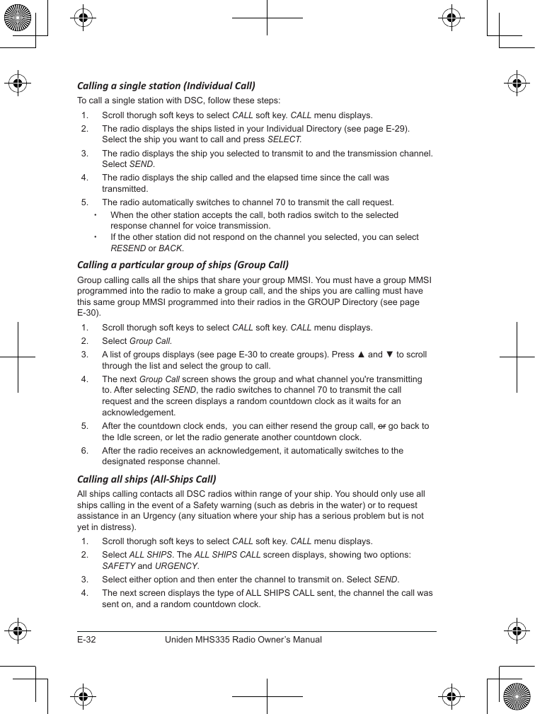 E-32Uniden MHS335 Radio Owner’s ManualCalling a single staon (Individual Call) To call a single station with DSC, follow these steps: 1.  Scroll thorugh soft keys to select CALL soft key. CALL menu displays. 2.  The radio displays the ships listed in your Individual Directory (see page E-29). Select the ship you want to call and press SELECT.3.  The radio displays the ship you selected to transmit to and the transmission channel. Select SEND. 4.  The radio displays the ship called and the elapsed time since the call was transmitted. 5.  The radio automatically switches to channel 70 to transmit the call request.  xWhen the other station accepts the call, both radios switch to the selected response channel for voice transmission.  xIf the other station did not respond on the channel you selected, you can select RESEND or BACK.Calling a parcular group of ships (Group Call)Group calling calls all the ships that share your group MMSI. You must have a group MMSI programmed into the radio to make a group call, and the ships you are calling must have this same group MMSI programmed into their radios in the GROUP Directory (see page E-30).1.  Scroll thorugh soft keys to select CALL soft key. CALL menu displays. 2.  Select Group Call.3.  A list of groups displays (see page E-30 to create groups). Press ▲ and ▼ to scroll through the list and select the group to call. 4.  The next Group Call screen shows the group and what channel you&apos;re transmitting to. After selecting SEND, the radio switches to channel 70 to transmit the call request and the screen displays a random countdown clock as it waits for an acknowledgement. 5.  After the countdown clock ends,  you can either resend the group call, or go back to the Idle screen, or let the radio generate another countdown clock.6.  After the radio receives an acknowledgement, it automatically switches to the designated response channel. Calling all ships (All-Ships Call)All ships calling contacts all DSC radios within range of your ship. You should only use all ships calling in the event of a Safety warning (such as debris in the water) or to request assistance in an Urgency (any situation where your ship has a serious problem but is not yet in distress). 1.  Scroll thorugh soft keys to select CALL soft key. CALL menu displays. 2.  Select ALL SHIPS. The ALL SHIPS CALL screen displays, showing two options: SAFETY and URGENCY.3.  Select either option and then enter the channel to transmit on. Select SEND. 4.  The next screen displays the type of ALL SHIPS CALL sent, the channel the call was sent on, and a random countdown clock. 
