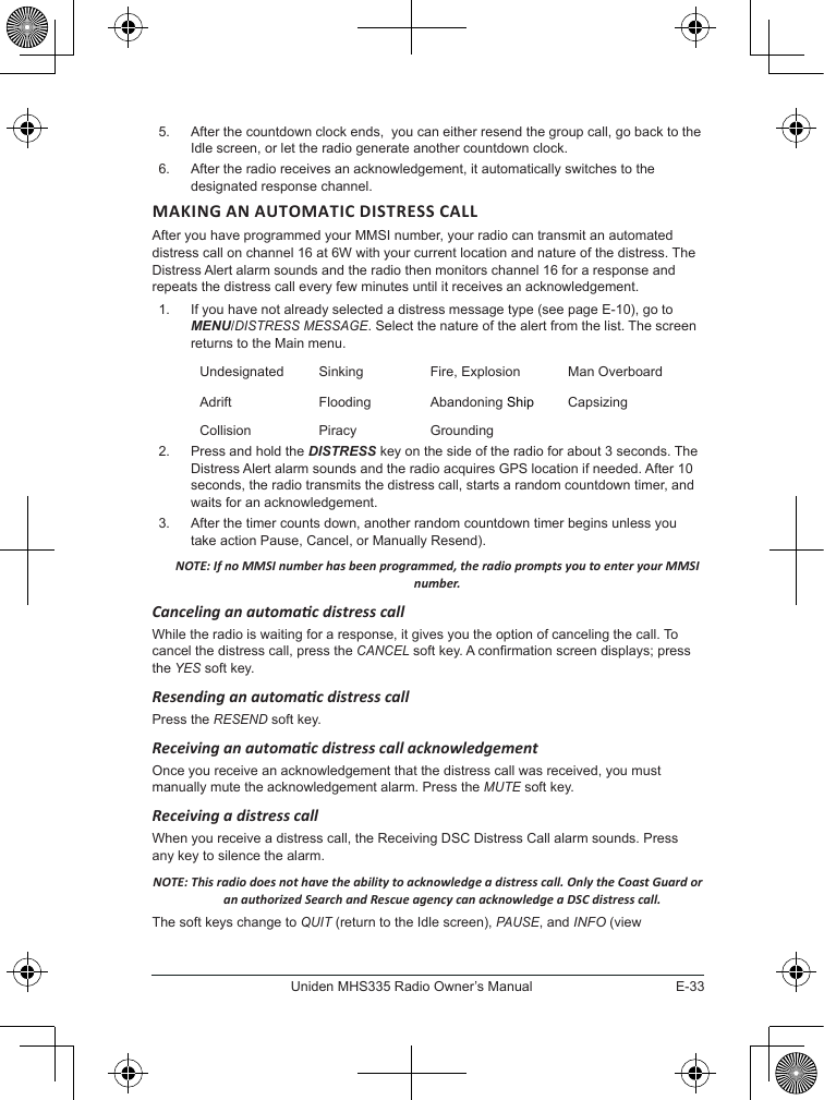 E-33Uniden MHS335 Radio Owner’s Manual5.  After the countdown clock ends,  you can either resend the group call, go back to the Idle screen, or let the radio generate another countdown clock.6.  After the radio receives an acknowledgement, it automatically switches to the designated response channel. MAKING AN AUTOMATIC DISTRESS CALL After you have programmed your MMSI number, your radio can transmit an automated distress call on channel 16 at 6W with your current location and nature of the distress. The Distress Alert alarm sounds and the radio then monitors channel 16 for a response and repeats the distress call every few minutes until it receives an acknowledgement. 1.  If you have not already selected a distress message type (see page E-10), go to MENU/DISTRESS MESSAGE. Select the nature of the alert from the list. The screen returns to the Main menu. Undesignated Sinking Fire, Explosion Man OverboardAdrift Flooding Abandoning Ship CapsizingCollision Piracy Grounding2.  Press and hold the DISTRESS key on the side of the radio for about 3 seconds. The Distress Alert alarm sounds and the radio acquires GPS location if needed. After 10 seconds, the radio transmits the distress call, starts a random countdown timer, and waits for an acknowledgement.3.  After the timer counts down, another random countdown timer begins unless you take action Pause, Cancel, or Manually Resend). NOTE: If no MMSI number has been programmed, the radio prompts you to enter your MMSI number. Canceling an automac distress call While the radio is waiting for a response, it gives you the option of canceling the call. To cancel the distress call, press the CANCEL soft key. A conrmation screen displays; press the YES soft key.Resending an automac distress call Press the RESEND soft key. Receiving an automac distress call acknowledgementOnce you receive an acknowledgement that the distress call was received, you must manually mute the acknowledgement alarm. Press the MUTE soft key.Receiving a distress call When you receive a distress call, the Receiving DSC Distress Call alarm sounds. Press any key to silence the alarm. NOTE: This radio does not have the ability to acknowledge a distress call. Only the Coast Guard or an authorized Search and Rescue agency can acknowledge a DSC distress call. The soft keys change to QUIT (return to the Idle screen), PAUSE, and INFO (view 