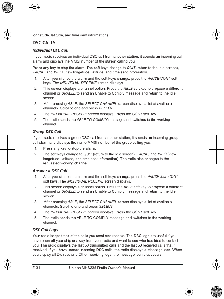 E-34Uniden MHS335 Radio Owner’s Manuallongetude, latitude, and time sent information).DSC CALLSIndividual DSC CallIf your radio receives an individual DSC call from another station, it sounds an incoming call alarm and displays the MMSI number of the station calling you. Press any key to stop the alarm. The soft keys change to QUIT (return to the Idle screen), PAUSE, and INFO (view longetude, latitude, and time sent information).1.  After you silence the alarm and the soft keys change. press the PAUSE/CONT soft keys. The INDIVIDUAL RECEIVE screen displays.2.  This screen displays a channel option. Press the ABLE soft key to propose a different channel or UNABLE to send an Unable to Comply message and return to the Idle screen.3.   After pressing ABLE, the SELECT CHANNEL screen displays a list of available channels. Scroll to one and press SELECT.4.  The INDIVIDUAL RECEIVE screen displays. Press the CONT soft key. 5.  The radio sends the ABLE TO COMPLY message and switches to the working channel.Group DSC CallIf your radio receives a group DSC call from another station, it sounds an incoming group call alarm and displays the name/MMSI number of the group calling you. 1.  Press any key to stop the alarm. 2.  The soft keys change to QUIT (return to the Idle screen), PAUSE, and INFO (view longetude, latitude, and time sent information). The radio also changes to the requested working channel.Answer a DSC Call1.  After you silence the alarm and the soft keys change. press the PAUSE then CONT soft keys. The INDIVIDUAL RECEIVE screen displays.2.  This screen displays a channel option. Press the ABLE soft key to propose a different channel or UNABLE to send an Unable to Comply message and return to the Idle screen.3.   After pressing ABLE, the SELECT CHANNEL screen displays a list of available channels. Scroll to one and press SELECT.4.  The INDIVIDUAL RECEIVE screen displays. Press the CONT soft key. 5.  The radio sends the ABLE TO COMPLY message and switches to the working channel.DSC Call LogsYour radio keeps track of the calls you send and receive. The DSC logs are useful if you have been off your ship or away from your radio and want to see who has tried to contact you. The radio displays the last 50 transmitted calls and the last 50 received calls that it received. If you have unread incoming DSC calls, the radio displays a Message icon. When you display all Distress and Other receiving logs, the message icon disappears.