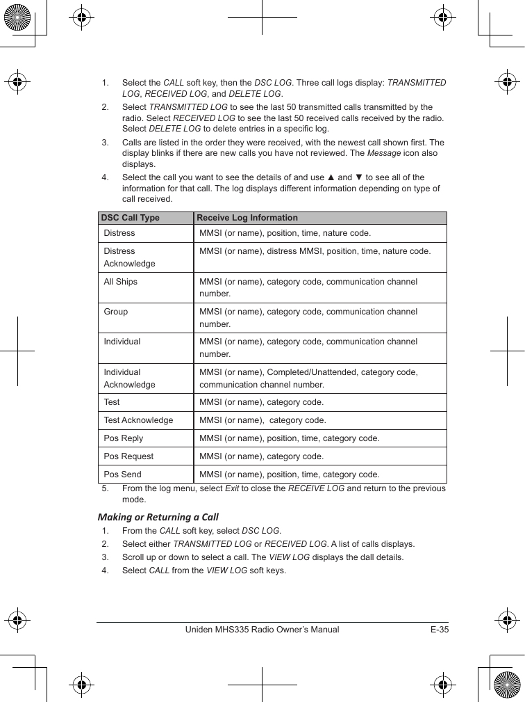 E-35Uniden MHS335 Radio Owner’s Manual1.  Select the CALL soft key, then the DSC LOG. Three call logs display: TRANSMITTED LOG, RECEIVED LOG, and DELETE LOG.2.  Select TRANSMITTED LOG to see the last 50 transmitted calls transmitted by the radio. Select RECEIVED LOG to see the last 50 received calls received by the radio. Select DELETE LOG to delete entries in a specic log.3.  Calls are listed in the order they were received, with the newest call shown rst. The display blinks if there are new calls you have not reviewed. The Message icon also displays.4.  Select the call you want to see the details of and use ▲ and ▼ to see all of the information for that call. The log displays different information depending on type of call received.DSC Call Type Receive Log InformationDistress MMSI (or name), position, time, nature code. Distress AcknowledgeMMSI (or name), distress MMSI, position, time, nature code.All Ships MMSI (or name), category code, communication channel number.Group MMSI (or name), category code, communication channel number.Individual MMSI (or name), category code, communication channel number.Individual AcknowledgeMMSI (or name), Completed/Unattended, category code, communication channel number.Test MMSI (or name), category code.Test Acknowledge MMSI (or name),  category code.Pos Reply MMSI (or name), position, time, category code.Pos Request MMSI (or name), category code.Pos Send MMSI (or name), position, time, category code.5.  From the log menu, select Exit to close the RECEIVE LOG and return to the previous mode. Making or Returning a Call1.  From the CALL soft key, select DSC LOG.2.  Select either TRANSMITTED LOG or RECEIVED LOG. A list of calls displays.3.  Scroll up or down to select a call. The VIEW LOG displays the dall details.4.  Select CALL from the VIEW LOG soft keys.