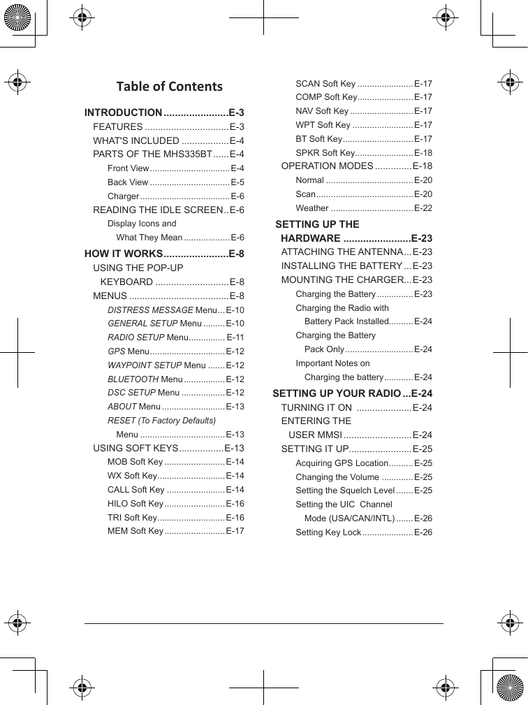 Table of ContentsINTRODUCTION .......................E-3FEATURES ................................E-3WHAT&apos;S INCLUDED ..................E-4PARTS OF THE MHS335BT ...... E-4Front View ................................. E-4Back View .................................E-5Charger ..................................... E-6READING THE IDLE SCREEN .. E-6Display Icons and     What They Mean ...................E-6HOW IT WORKS .......................E-8USING THE POP-UP     KEYBOARD ............................E-8MENUS ......................................E-8DISTRESS MESSAGE Menu ...E-10GENERAL SETUP Menu .........E-10RADIO SETUP Menu ............... E-11GPS Menu ...............................E-12WAYPOINT SETUP Menu .......E-12BLUETOOTH Menu ................. E-12DSC SETUP Menu ..................E-12ABOUT Menu ..........................E-13RESET (To Factory Defaults)     Menu ...................................E-13USING SOFT KEYS ................. E-13MOB Soft Key .........................E-14WX Soft Key............................E-14CALL Soft Key ........................E-14HILO Soft Key ......................... E-16TRI Soft Key............................E-16MEM Soft Key ......................... E-17SCAN Soft Key .......................E-17COMP Soft Key .......................E-17NAV Soft Key ..........................E-17WPT Soft Key .........................E-17BT Soft Key ............................. E-17SPKR Soft Key........................E-18OPERATION MODES ..............E-18Normal ....................................E-20Scan ........................................E-20Weather ..................................E-22 SETTING UP THE  HARDWARE ........................E-23ATTACHING THE ANTENNA ...E-23INSTALLING THE BATTERY ...E-23MOUNTING THE CHARGER...E-23Charging the Battery ............... E-23Charging the Radio with     Battery Pack Installed..........E-24Charging the Battery     Pack Only ............................ E-24Important Notes on     Charging the battery ............E-24SETTING UP YOUR RADIO ...E-24TURNING IT ON  .....................E-24ENTERING THE     USER MMSI ..........................E-24SETTING IT UP ........................E-25Acquiring GPS Location ..........E-25Changing the Volume .............E-25Setting the Squelch Level .......E-25Setting the UIC  Channel     Mode (USA/CAN/INTL) .......E-26Setting Key Lock ..................... E-26