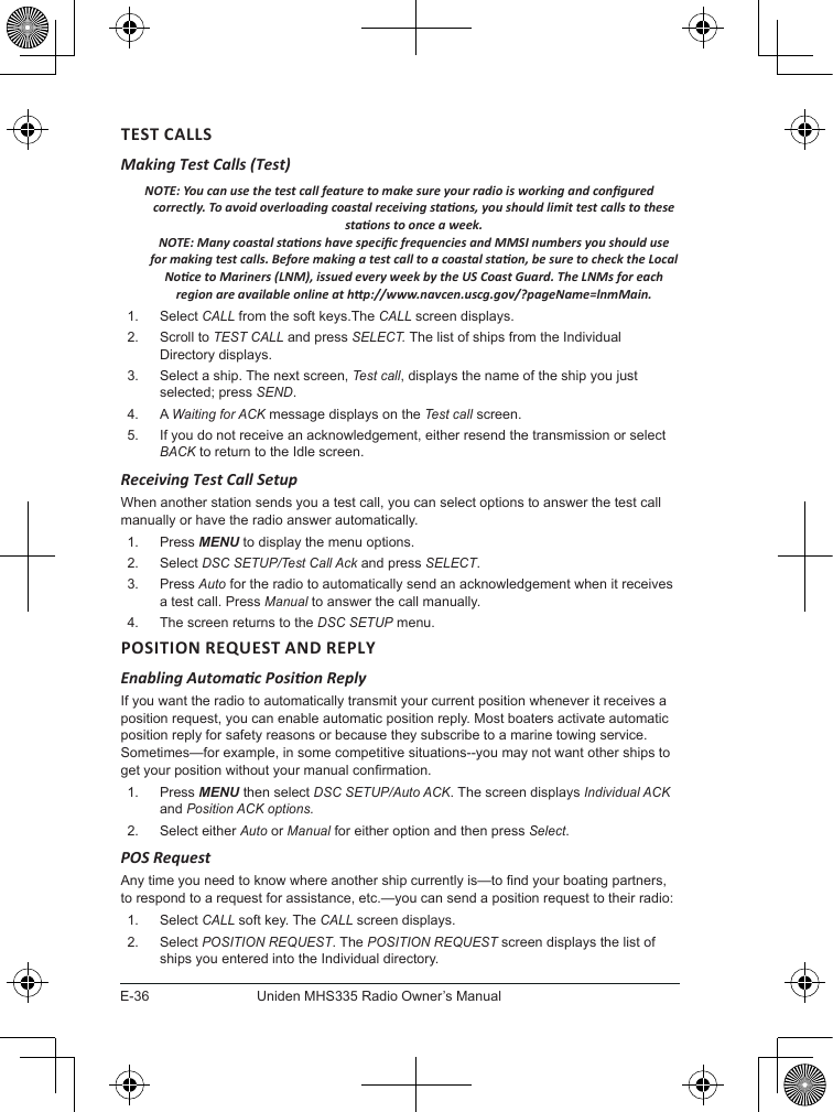 E-36Uniden MHS335 Radio Owner’s ManualTEST CALLSMaking Test Calls (Test) NOTE: You can use the test call feature to make sure your radio is working and congured correctly. To avoid overloading coastal receiving staons, you should limit test calls to these staons to once a week.  NOTE: Many coastal staons have specic frequencies and MMSI numbers you should use for making test calls. Before making a test call to a coastal staon, be sure to check the Local Noce to Mariners (LNM), issued every week by the US Coast Guard. The LNMs for each region are available online at hp://www.navcen.uscg.gov/?pageName=lnmMain.1.  Select CALL from the soft keys.The CALL screen displays.2.  Scroll to TEST CALL and press SELECT. The list of ships from the Individual Directory displays.3.  Select a ship. The next screen, Test call, displays the name of the ship you just selected; press SEND.4.  A Waiting for ACK message displays on the Test call screen.5.  If you do not receive an acknowledgement, either resend the transmission or select BACK to return to the Idle screen. Receiving Test Call SetupWhen another station sends you a test call, you can select options to answer the test call manually or have the radio answer automatically.1.  Press MENU to display the menu options.2.  Select DSC SETUP/Test Call Ack and press SELECT. 3.  Press Auto for the radio to automatically send an acknowledgement when it receives a test call. Press Manual to answer the call manually.4.  The screen returns to the DSC SETUP menu.Enabling Automac Posion ReplyIf you want the radio to automatically transmit your current position whenever it receives a position request, you can enable automatic position reply. Most boaters activate automatic position reply for safety reasons or because they subscribe to a marine towing service. Sometimes—for example, in some competitive situations--you may not want other ships to get your position without your manual conrmation. 1.  Press MENU then select DSC SETUP/Auto ACK. The screen displays Individual ACK and Position ACK options.2.  Select either Auto or Manual for either option and then press Select. POS RequestAny time you need to know where another ship currently is—to nd your boating partners, to respond to a request for assistance, etc.—you can send a position request to their radio: 1.  Select CALL soft key. The CALL screen displays.2.  Select POSITION REQUEST. The POSITION REQUEST screen displays the list of ships you entered into the Individual directory.