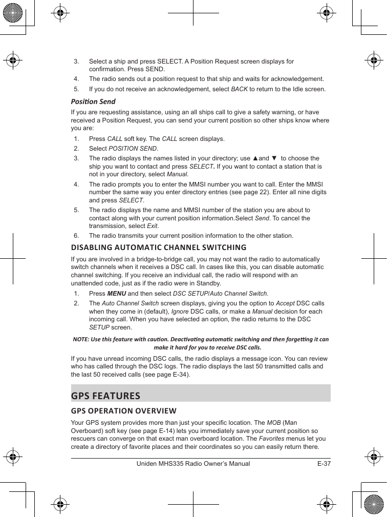 E-37Uniden MHS335 Radio Owner’s Manual3.  Select a ship and press SELECT. A Position Request screen displays for conrmation. Press SEND.4.  The radio sends out a position request to that ship and waits for acknowledgement.5.  If you do not receive an acknowledgement, select BACK to return to the Idle screen. Posion Send If you are requesting assistance, using an all ships call to give a safety warning, or have received a Position Request, you can send your current position so other ships know where you are: 1.  Press CALL soft key. The CALL screen displays. 2.  Select POSITION SEND. 3.  The radio displays the names listed in your directory; use ▲and ▼  to choose the ship you want to contact and press SELECT. If you want to contact a station that is not in your directory, select Manual. 4.  The radio prompts you to enter the MMSI number you want to call. Enter the MMSI number the same way you enter directory entries (see page 22). Enter all nine digits and press SELECT. 5.  The radio displays the name and MMSI number of the station you are about to contact along with your current position information.Select Send. To cancel the transmission, select Exit. 6.  The radio transmits your current position information to the other station.DISABLING AUTOMATIC CHANNEL SWITCHINGIf you are involved in a bridge-to-bridge call, you may not want the radio to automatically switch channels when it receives a DSC call. In cases like this, you can disable automatic channel switching. If you receive an individual call, the radio will respond with an unattended code, just as if the radio were in Standby. 1.  Press MENU and then select DSC SETUP/Auto Channel Switch.2.  The Auto Channel Switch screen displays, giving you the option to Accept DSC calls when they come in (default), Ignore DSC calls, or make a Manual decision for each incoming call. When you have selected an option, the radio returns to the DSC SETUP screen. NOTE: Use this feature with cauon. Deacvang automac switching and then forgeng it can make it hard for you to receive DSC calls. If you have unread incoming DSC calls, the radio displays a message icon. You can review who has called through the DSC logs. The radio displays the last 50 transmitted calls and the last 50 received calls (see page E-34). GPS FEATURESGPS OPERATION OVERVIEWYour GPS system provides more than just your specic location. The MOB (Man Overboard) soft key (see page E-14) lets you immediately save your current position so rescuers can converge on that exact man overboard location. The Favorites menus let you create a directory of favorite places and their coordinates so you can easily return there. 