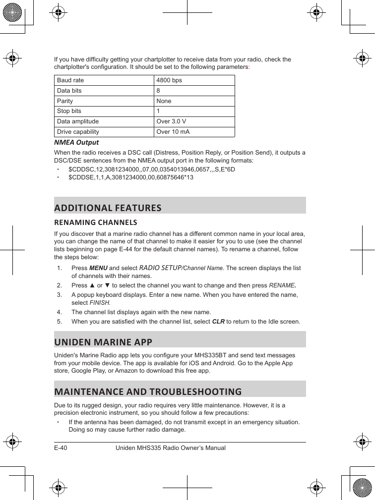 E-40Uniden MHS335 Radio Owner’s ManualIf you have difculty getting your chartplotter to receive data from your radio, check the chartplotter&apos;s conguration. It should be set to the following parameters: Baud rate 4800 bpsData bits 8Parity NoneStop bits 1Data amplitude Over 3.0 VDrive capability Over 10 mANMEA Output When the radio receives a DSC call (Distress, Position Reply, or Position Send), it outputs a DSC/DSE sentences from the NMEA output port in the following formats:  x$CDDSC,12,3081234000,,07,00,0354013946,0657,,,S,E*6D x$CDDSE,1,1,A,3081234000,00,60875646*13ADDITIONAL FEATURESRENAMING CHANNELS If you discover that a marine radio channel has a different common name in your local area, you can change the name of that channel to make it easier for you to use (see the channel lists beginning on page E-44 for the default channel names). To rename a channel, follow the steps below:1.  Press MENU and select RADIO SETUP/Channel Name. The screen displays the list of channels with their names.2.  Press ▲ or ▼ to select the channel you want to change and then press RENAME. 3.  A popup keyboard displays. Enter a new name. When you have entered the name, select FINISH.  4.  The channel list displays again with the new name. 5.  When you are satised with the channel list, select CLR to return to the Idle screen. UNIDEN MARINE APPUniden&apos;s Marine Radio app lets you congure your MHS335BT and send text messages from your mobile device. The app is available for iOS and Android. Go to the Apple App store, Google Play, or Amazon to download this free app.MAINTENANCE AND TROUBLESHOOTINGDue to its rugged design, your radio requires very little maintenance. However, it is a precision electronic instrument, so you should follow a few precautions: xIf the antenna has been damaged, do not transmit except in an emergency situation. Doing so may cause further radio damage.