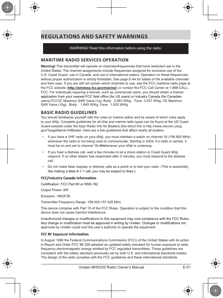 E-51Uniden MHS335 Radio Owner’s ManualREGULATIONS AND SAFETY WARNINGSMARITIME RADIO SERVICES OPERATIONWarning! This transmitter will operate on channels/frequencies that have restricted use in the United States. The channel assignments include frequencies assigned for exclusive use of the U.S. Coast Guard, use in Canada, and use in international waters. Operation on these frequencies without proper authorization is strictly forbidden. See page E-44 for tables of the available channels and their uses. If you are still not certain which channels to use, see the FCC maritime radio page at the FCC website (http://wireless.fcc.gov/marine/) or contact the FCC Call Center at 1-888-CALL-FCC. For individuals requiring a license, such as commercial users, you should obtain a license users).FCC/IC Maximun SAR Value (1g): Body:  3.083 W/kg，Face: 3.037 W/kg. CE Maximun SAR Value (10g):  Body:   1.645 W/Kg, Face:  1.630 W/Kg BASIC RADIO GUIDELINESYou should familiarize yourself with the rules on marine radios and be aware of which rules apply to your ship. Complete guidelines for all ship and marine radio types can be found at the US Coast Guard website under the topic Radio Info for Boaters (the direct link is http://www.navcen.uscg.gov/?pageName=mtBoater. Here are a few guidelines that affect nearly all boaters.•  If you have a VHF radio on your ship, you must maintain a watch on channel 16 (156.800 MHz) whenever the radio is not being used to communicate. Starting in 2004, if a radio is carried, it must be on and set to channel 16. Wwhenever your ship is underway.•  If you hear a distress call, wait a few minutes to let a shore station or Coast Guard ship respond. If no other station has responded after 5 minutes, you must respond to the distress call. •  Do not make false mayday or distress calls as a prank or to test your radio. (This is essentially Output Power: 6WEmission: 16K0F3ETransmitter Frequency Range: 156.025-157.425 MHzThis device complies with Part 15 of the FCC Rules. Operation is subject to the condition that this device does not cause harmful interference.approved by Uniden could void the user’s authority to operate the equipment.In August 1996 the Federal Communications Commission (FCC) of the United States with its action in Report and Order FCC 96-326 adopted an updated safety standard for human exposure to radio frequency electromagnetic energy emitted by FCC regulated transmitters. Those guidelines are consistent with the safety standard previously set by both U.S. and international standards bodies. The design of the radio complies with the FCC guidelines and these international standards.WARNING! Read this information before using the radio.