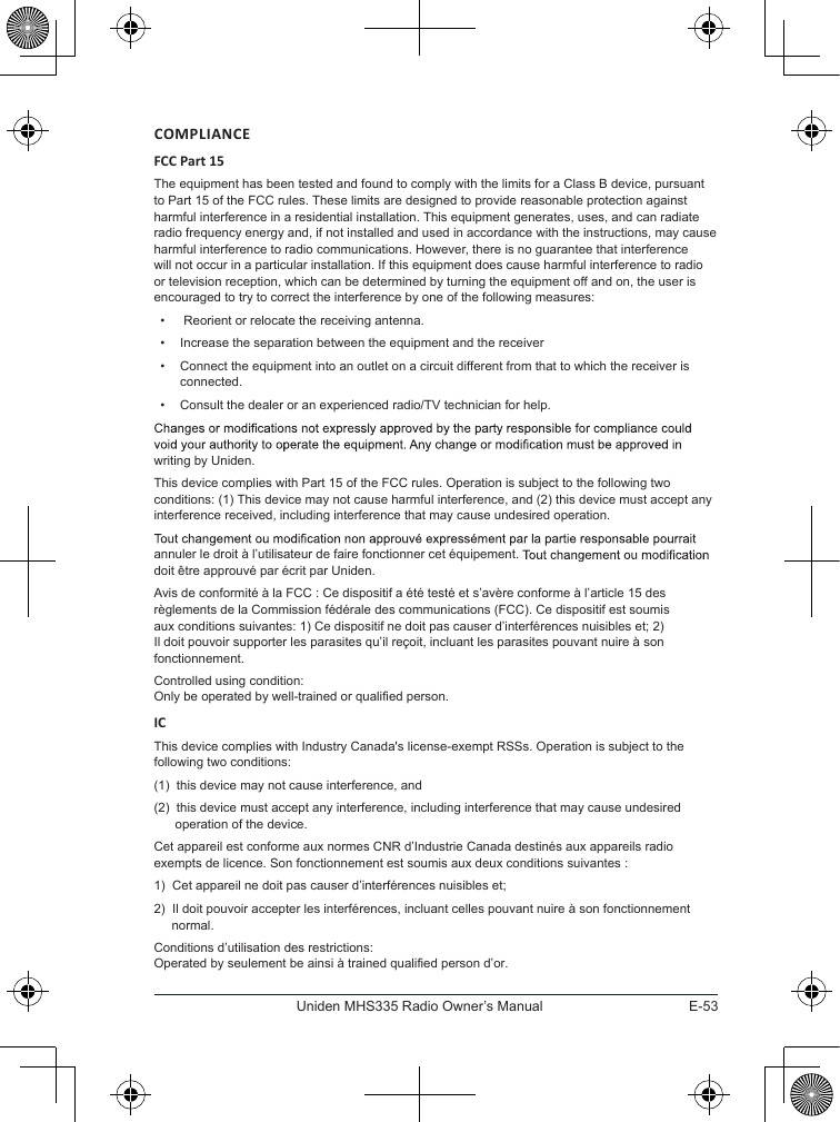 E-53Uniden MHS335 Radio Owner’s ManualCOMPLIANCEFCC Part 15The equipment has been tested and found to comply with the limits for a Class B device, pursuant to Part 15 of the FCC rules. These limits are designed to provide reasonable protection against harmful interference in a residential installation. This equipment generates, uses, and can radiate radio frequency energy and, if not installed and used in accordance with the instructions, may cause harmful interference to radio communications. However, there is no guarantee that interference will not occur in a particular installation. If this equipment does cause harmful interference to radio or television reception, which can be determined by turning the equipment off and on, the user is encouraged to try to correct the interference by one of the following measures:•   Reorient or relocate the receiving antenna.•  Increase the separation between the equipment and the receiver•  Connect the equipment into an outlet on a circuit different from that to which the receiver is connected.•  Consult the dealer or an experienced radio/TV technician for help.writing by Uniden. This device complies with Part 15 of the FCC rules. Operation is subject to the following two conditions: (1) This device may not cause harmful interference, and (2) this device must accept any interference received, including interference that may cause undesired operation.annuler le droit à l’utilisateur de faire fonctionner cet équipement. doit être approuvé par écrit par Uniden. Avis de conformité à la FCC : Ce dispositif a été testé et s’avère conforme à l’article 15 des règlements de la Commission fédérale des communications (FCC). Ce dispositif est soumis aux conditions suivantes: 1) Ce dispositif ne doit pas causer d’interférences nuisibles et; 2) Il doit pouvoir supporter les parasites qu’il reçoit, incluant les parasites pouvant nuire à son fonctionnement.Controlled using condition:Only be operated by well-trained or qualified person. ICThis device complies with Industry Canada&apos;s license-exempt RSSs. Operation is subject to the following two conditions: (1)  this device may not cause interference, and (2)  this device must accept any interference, including interference that may cause undesired        operation of the device.Cet appareil est conforme aux normes CNR d’Industrie Canada destinés aux appareils radio exempts de licence. Son fonctionnement est soumis aux deux conditions suivantes : 1)  Cet appareil ne doit pas causer d’interférences nuisibles et; 2)  Il doit pouvoir accepter les interférences, incluant celles pouvant nuire à son fonctionnement       normal.Conditions d’utilisation des restrictions:Operated by seulement be ainsi à trained qualified person d’or.