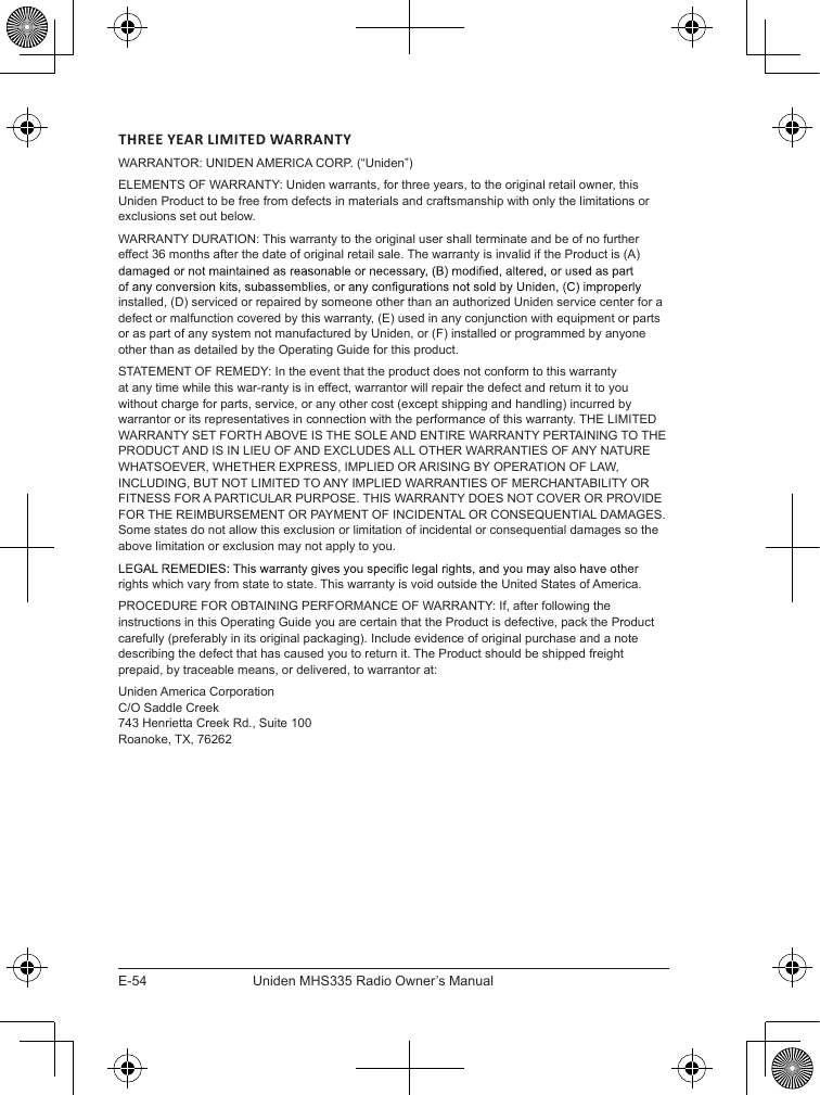 E-54 Uniden MHS335 Radio Owner’s ManualTHREE YEAR LIMITED WARRANTYWARRANTOR: UNIDEN AMERICA CORP. (“Uniden”) ELEMENTS OF WARRANTY: Uniden warrants, for three years, to the original retail owner, this Uniden Product to be free from defects in materials and craftsmanship with only the limitations or exclusions set out below. WARRANTY DURATION: This warranty to the original user shall terminate and be of no further effect 36 months after the date of original retail sale. The warranty is invalid if the Product is (A) installed, (D) serviced or repaired by someone other than an authorized Uniden service center for a defect or malfunction covered by this warranty, (E) used in any conjunction with equipment or parts or as part of any system not manufactured by Uniden, or (F) installed or programmed by anyone other than as detailed by the Operating Guide for this product. STATEMENT OF REMEDY: In the event that the product does not conform to this warranty at any time while this war-ranty is in effect, warrantor will repair the defect and return it to you without charge for parts, service, or any other cost (except shipping and handling) incurred by warrantor or its representatives in connection with the performance of this warranty. THE LIMITED WARRANTY SET FORTH ABOVE IS THE SOLE AND ENTIRE WARRANTY PERTAINING TO THE PRODUCT AND IS IN LIEU OF AND EXCLUDES ALL OTHER WARRANTIES OF ANY NATURE WHATSOEVER, WHETHER EXPRESS, IMPLIED OR ARISING BY OPERATION OF LAW, INCLUDING, BUT NOT LIMITED TO ANY IMPLIED WARRANTIES OF MERCHANTABILITY OR FITNESS FOR A PARTICULAR PURPOSE. THIS WARRANTY DOES NOT COVER OR PROVIDE FOR THE REIMBURSEMENT OR PAYMENT OF INCIDENTAL OR CONSEQUENTIAL DAMAGES. Some states do not allow this exclusion or limitation of incidental or consequential damages so the above limitation or exclusion may not apply to you. rights which vary from state to state. This warranty is void outside the United States of America. PROCEDURE FOR OBTAINING PERFORMANCE OF WARRANTY: If, after following the instructions in this Operating Guide you are certain that the Product is defective, pack the Product carefully (preferably in its original packaging). Include evidence of original purchase and a note describing the defect that has caused you to return it. The Product should be shipped freight prepaid, by traceable means, or delivered, to warrantor at:Uniden America Corporation C/O Saddle Creek 743 Henrietta Creek Rd., Suite 100 Roanoke, TX, 76262
