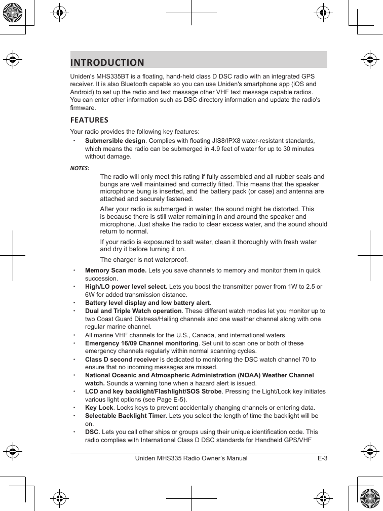E-3Uniden MHS335 Radio Owner’s ManualINTRODUCTIONUniden&apos;s MHS335BT is a oating, hand-held class D DSC radio with an integrated GPS receiver. It is also Bluetooth capable so you can use Uniden&apos;s smartphone app (iOS and Android) to set up the radio and text message other VHF text message capable radios. You can enter other information such as DSC directory information and update the radio&apos;s rmware. FEATURESYour radio provides the following key features: xSubmersible design. Complies with oating JIS8/IPX8 water-resistant standards, which means the radio can be submerged in 4.9 feet of water for up to 30 minutes without damage.NOTES:The radio will only meet this rating if fully assembled and all rubber seals and bungs are well maintained and correctly tted. This means that the speaker microphone bung is inserted, and the battery pack (or case) and antenna are attached and securely fastened.After your radio is submerged in water, the sound might be distorted. This is because there is still water remaining in and around the speaker and microphone. Just shake the radio to clear excess water, and the sound should return to normal.If your radio is exposured to salt water, clean it thoroughly with fresh water and dry it before turning it on.The charger is not waterproof.  xMemory Scan mode. Lets you save channels to memory and monitor them in quick succession.  xHigh/LO power level select. Lets you boost the transmitter power from 1W to 2.5 or 6W for added transmission distance. xBattery level display and low battery alert. xDual and Triple Watch operation. These different watch modes let you monitor up to two Coast Guard Distress/Hailing channels and one weather channel along with one regular marine channel. xAll marine VHF channels for the U.S., Canada, and international waters xEmergency 16/09 Channel monitoring. Set unit to scan one or both of these emergency channels regularly within normal scanning cycles. xClass D second receiver is dedicated to monitoring the DSC watch channel 70 to ensure that no incoming messages are missed. xNational Oceanic and Atmospheric Administration (NOAA) Weather Channel watch. Sounds a warning tone when a hazard alert is issued. xLCD and key backlight/Flashlight/SOS Strobe. Pressing the Light/Lock key initiates various light options (see Page E-5). xKey Lock. Locks keys to prevent accidentally changing channels or entering data. xSelectable Backlight Timer. Lets you select the length of time the backlight will be on. xDSC. Lets you call other ships or groups using their unique identication code. This radio complies with International Class D DSC standards for Handheld GPS/VHF 