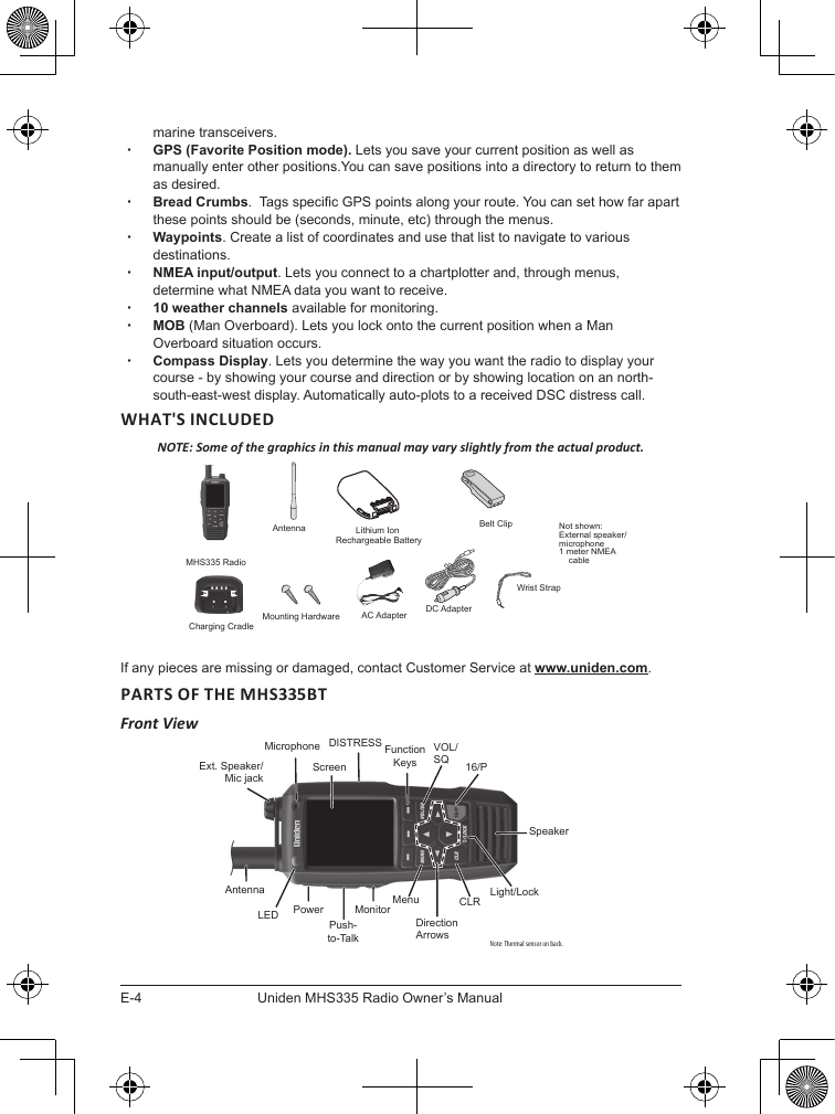 E-4Uniden MHS335 Radio Owner’s Manualmarine transceivers. xGPS (Favorite Position mode). Lets you save your current position as well as manually enter other positions.You can save positions into a directory to return to them as desired. xBread Crumbs.  Tags specic GPS points along your route. You can set how far apart these points should be (seconds, minute, etc) through the menus. xWaypoints. Create a list of coordinates and use that list to navigate to various destinations. xNMEA input/output. Lets you connect to a chartplotter and, through menus, determine what NMEA data you want to receive. x10 weather channels available for monitoring. xMOB (Man Overboard). Lets you lock onto the current position when a Man Overboard situation occurs.  xCompass Display. Lets you determine the way you want the radio to display your course - by showing your course and direction or by showing location on an north-south-east-west display. Automatically auto-plots to a received DSC distress call.WHAT&apos;S INCLUDEDNOTE: Some of the graphics in this manual may vary slightly from the actual product.If any pieces are missing or damaged, contact Customer Service at www.uniden.com.PARTS OF THE MHS335BTFront ViewAntennaMHS335 RadioCharging CradleAC Adapter DC AdapterLithium Ion Rechargeable BatteryNot shown:  External speaker/microphone1 meter NMEA     cableBelt ClipWrist StrapMounting HardwareNote: Thermal sensor on back.ScreenExt. Speaker/ Mic jackAntennaPowerPush-to-TalkMonitor MenuDirection ArrowsCLR Light/LockSpeaker16/PVOL/SQFunction KeysLEDDISTRESSMicrophone