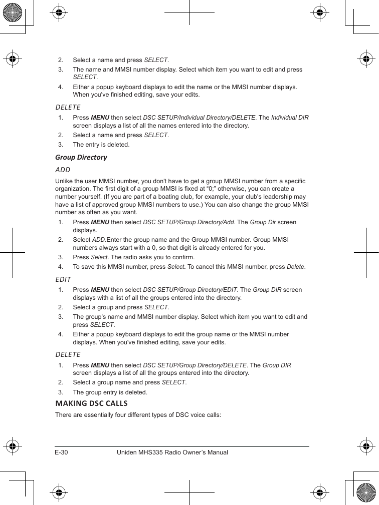 E-30Uniden MHS335 Radio Owner’s Manual2.  Select a name and press SELECT.3.  The name and MMSI number display. Select which item you want to edit and press SELECT. 4.  Either a popup keyboard displays to edit the name or the MMSI number displays. When you&apos;ve nished editing, save your edits.  DELETE1.  Press MENU then select DSC SETUP/Individual Directory/DELETE. The Individual DIR screen displays a list of all the names entered into the directory. 2.  Select a name and press SELECT.3.  The entry is deleted.  Group DirectoryADD Unlike the user MMSI number, you don&apos;t have to get a group MMSI number from a specic organization. The rst digit of a group MMSI is xed at “0;” otherwise, you can create a number yourself. (If you are part of a boating club, for example, your club&apos;s leadership may have a list of approved group MMSI numbers to use.) You can also change the group MMSI number as often as you want.   1.  Press MENU then select DSC SETUP/Group Directory/Add. The Group Dir screen displays. 2.  Select ADD.Enter the group name and the Group MMSI number. Group MMSI numbers always start with a 0, so that digit is already entered for you. 3.  Press Select. The radio asks you to conrm. 4.  To save this MMSI number, press Select. To cancel this MMSI number, press Delete. EDIT1.  Press MENU then select DSC SETUP/Group Directory/EDIT. The Group DIR screen displays with a list of all the groups entered into the directory. 2.  Select a group and press SELECT.3.  The group&apos;s name and MMSI number display. Select which item you want to edit and press SELECT. 4.  Either a popup keyboard displays to edit the group name or the MMSI number displays. When you&apos;ve nished editing, save your edits.  DELETE1.  Press MENU then select DSC SETUP/Group Directory/DELETE. The Group DIR screen displays a list of all the groups entered into the directory. 2.  Select a group name and press SELECT.3.  The group entry is deleted.  MAKING DSC CALLSThere are essentially four different types of DSC voice calls: 