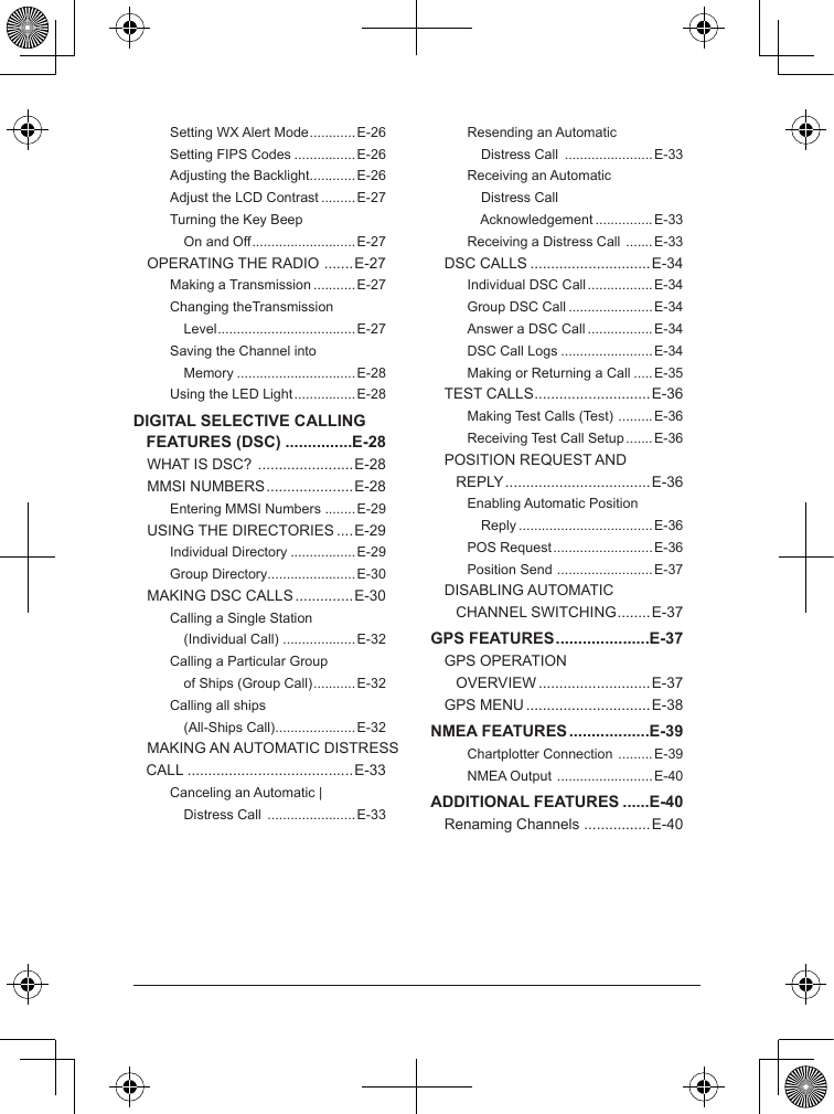 Setting WX Alert Mode ............ E-26Setting FIPS Codes ................E-26Adjusting the Backlight............E-26Adjust the LCD Contrast .........E-27Turning the Key Beep     On and Off ........................... E-27OPERATING THE RADIO  ....... E-27Making a Transmission ...........E-27Changing theTransmission     Level ....................................E-27Saving the Channel into     Memory ...............................E-28Using the LED Light ................ E-28DIGITAL SELECTIVE CALLING FEATURES (DSC) ...............E-28WHAT IS DSC?  .......................E-28MMSI NUMBERS ..................... E-28Entering MMSI Numbers ........E-29USING THE DIRECTORIES ....E-29Individual Directory .................E-29Group Directory.......................E-30MAKING DSC CALLS ..............E-30Calling a Single Station     (Individual Call) ...................E-32Calling a Particular Group     of Ships (Group Call) ...........E-32Calling all ships     (All-Ships Call) .....................E-32MAKING AN AUTOMATIC DISTRESS CALL ........................................E-33Canceling an Automatic |    Distress Call  .......................E-33Resending an Automatic     Distress Call  .......................E-33Receiving an Automatic     Distress Call     Acknowledgement ...............E-33Receiving a Distress Call  ....... E-33DSC CALLS .............................E-34Individual DSC Call ................. E-34Group DSC Call ......................E-34Answer a DSC Call .................E-34DSC Call Logs ........................E-34Making or Returning a Call .....E-35TEST CALLS ............................ E-36Making Test Calls (Test)  ......... E-36Receiving Test Call Setup ....... E-36POSITION REQUEST AND     REPLY ...................................E-36Enabling Automatic Position     Reply ...................................E-36POS Request .......................... E-36Position Send  .........................E-37DISABLING AUTOMATIC     CHANNEL SWITCHING ........ E-37GPS FEATURES .....................E-37GPS OPERATION     OVERVIEW ...........................E-37GPS MENU ..............................E-38NMEA FEATURES ..................E-39Chartplotter Connection  ......... E-39NMEA Output  ......................... E-40ADDITIONAL FEATURES ......E-40Renaming Channels  ................E-40