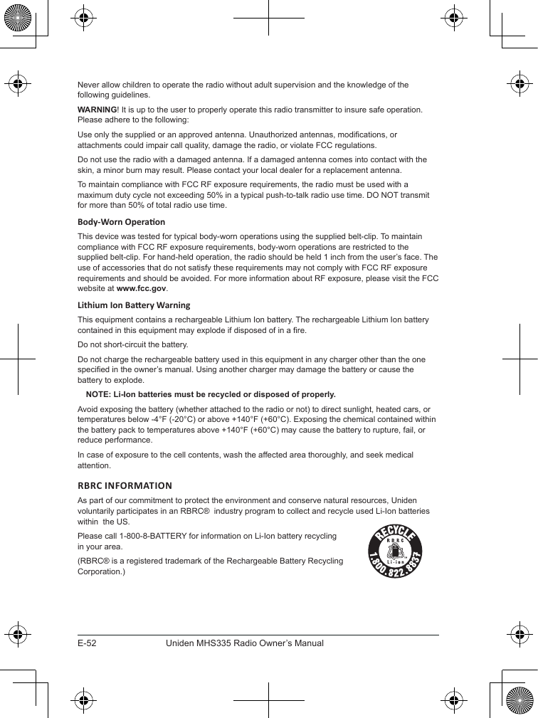 E-52Uniden MHS335 Radio Owner’s ManualNever allow children to operate the radio without adult supervision and the knowledge of the following guidelines.WARNING! It is up to the user to properly operate this radio transmitter to insure safe operation. Please adhere to the following:Use only the supplied or an approved antenna. Unauthorized antennas, modications, or attachments could impair call quality, damage the radio, or violate FCC regulations.Do not use the radio with a damaged antenna. If a damaged antenna comes into contact with the skin, a minor burn may result. Please contact your local dealer for a replacement antenna.To maintain compliance with FCC RF exposure requirements, the radio must be used with a maximum duty cycle not exceeding 50% in a typical push-to-talk radio use time. DO NOT transmit for more than 50% of total radio use time.This device was tested for typical body-worn operations using the supplied belt-clip. To maintain compliance with FCC RF exposure requirements, body-worn operations are restricted to the supplied belt-clip. For hand-held operation, the radio should be held 1 inch from the user’s face. The use of accessories that do not satisfy these requirements may not comply with FCC RF exposure requirements and should be avoided. For more information about RF exposure, please visit the FCC website at www.fcc.gov.This equipment contains a rechargeable Lithium Ion battery. The rechargeable Lithium Ion battery contained in this equipment may explode if disposed of in a re.Do not short-circuit the battery.Do not charge the rechargeable battery used in this equipment in any charger other than the one specied in the owner’s manual. Using another charger may damage the battery or cause the battery to explode.NOTE: Li-Ion batteries must be recycled or disposed of properly.Avoid exposing the battery (whether attached to the radio or not) to direct sunlight, heated cars, or temperatures below -4°F (-20°C) or above +140°F (+60°C). Exposing the chemical contained within the battery pack to temperatures above +140°F (+60°C) may cause the battery to rupture, fail, or reduce performance.In case of exposure to the cell contents, wash the affected area thoroughly, and seek medical attention.RBRC INFORMATIONAs part of our commitment to protect the environment and conserve natural resources, Uniden voluntarily participates in an RBRC®  industry program to collect and recycle used Li-Ion batteries within  the US.Please call 1-800-8-BATTERY for information on Li-Ion battery recycling in your area.(RBRC® is a registered trademark of the Rechargeable Battery Recycling Corporation.)