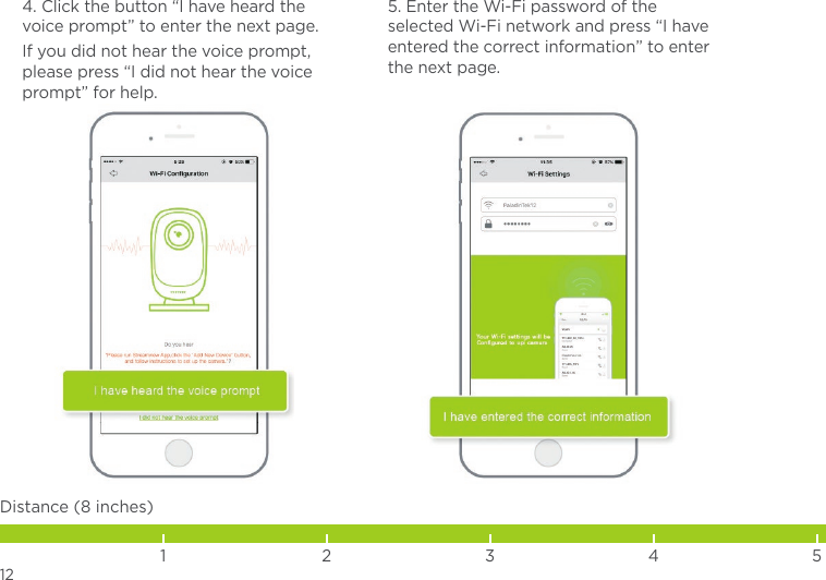 4. Click the button “I have heard the voice prompt” to enter the next page.If you did not hear the voice prompt, please press “I did not hear the voice prompt” for help.5. Enter the Wi-Fi password of the selected Wi-Fi network and press “I have entered the correct information” to enter the next page.12Distance (8 inches)1 2 3 4 5